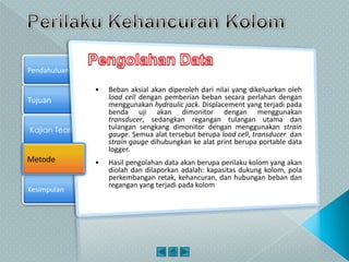 Tujuan
Kajian Teori
Metode
Pendahuluan
Kesimpulan
Metode
• Beban aksial akan diperoleh dari nilai yang dikeluarkan oleh
load cell dengan pemberian beban secara perlahan dengan
menggunakan hydraulic jack. Displacement yang terjadi pada
benda uji akan dimonitor dengan menggunakan
transducer, sedangkan regangan tulangan utama dan
tulangan sengkang dimonitor dengan menggunakan strain
gauge. Semua alat tersebut berupa load cell, transducer dan
strain gauge dihubungkan ke alat print berupa portable data
logger.
• Hasil pengolahan data akan berupa perilaku kolom yang akan
diolah dan dilaporkan adalah: kapasitas dukung kolom, pola
perkembangan retak, kehancuran, dan hubungan beban dan
regangan yang terjadi pada kolom
 