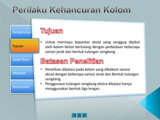 Kajian Teori
Metode
Pendahuluan
Kesimpulan
Tujuan
• Untuk meninjau kapasitas aksial yang sanggup dipikul
oleh kolom beton bertulang dengan perbedaan beberapa
variasi jarak dan bentuk tulangan sengkang
• Penelitian dibatasi pada kolom yang dibebani secara
aksial dengan beberapa variasi Jarak dan Bentuk tulangan
sengkang.
• Penggunaan tulangan sengkang ekstra dibatasi hanya
menggunakan bentuk tiga lengan.
 