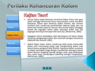Tujuan
Kajian Teori
Metode
Pendahuluan
Kesimpulan
Kajian Teori
• Semua kolom pada dasarnya menerima beban lentur dan gaya
aksial sehingga dimensinya harus direncanakan untuk menahan
keduanya. Kolom akan melentur akibat momen, dan momen
tersebut akan cenderung menimbulkan tekanan pada satu sisi
kolom dan tarikan pada sisi lainnya. Keruntuhan kolom dianggap
terjadi jika regangan beton tekan mencapai 0,003 atau jika
tegangan tarik baja mencapai titik luluh (fy). (McCormac ,2001)
• Kegagalan kolom disebabkan oleh desintegrasi inti beton akibat
lemahnya pengekangan beton dan luluhnya tulangan transversal
(Abdullah dan Katsuki, 2001).
• Akibat beban tekan, kolom cenderung tidak hanya memendek
dalam arah memanjang tetapi juga mengembang dalam arah
lateral karena pengaruh efek Poisson. Kapasitas kolom semacam
ini dapat meningkat tinggi dengan memberikan kekangan lateral
dalam bentuk sengkang persegi dengan jarak yang berdekatan
atau spiral yang membungkus sekeliling tulangan longitudinal.
(McCormac, 2001).
 