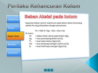 Tujuan
Kajian Teori
Metode
Pendahuluan
Kesimpulan
Kajian Teori
Kapasitas beban sentris maksimum pada kolom beton bertulang
adalah Po yang dinyatakan dengan persamaan:
Po = 0,85 fc’ (Ag – Ast) + (Ast x fy)
Di mana :
Po = beban tekan aktual pada kolom (kg),
Ag = luas penampang beton (cm2),
f’c = kuat tekan beton (kg/cm2),
Ast = luas tampang tulangan utama (cm2),
fy = kuat leleh baja tulangan (kg/cm2).
 