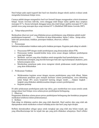 Hasil belajar pada aspek kognetif dari hasil test dianalisis dengan teknik analisis evaluasi untuk
mengetahui ketuntasan belajar siswa.

Caranya adalah dengan menganalisis hasil test formatif dengan menggunakan criteria ketuntasan
belajar. Secam Aswirara individu, siswa dianggap telah belajar tuntas apabila daya serapnya
mencapai 65 %, Secara kelompok dainggap tuntas jika telah belajar apabila mencapai 85 % dari
jumlah siswa yang mencapai daya serap minimal 65 % (Dedikbud 2000 dalam Aswirda 2007)

g.   Tahap-tahap penelitian

Berdasarkan observasi awal yang dilakukan proses pembelajaran yang dilakukan adalah model
pembelajaran kooperatif……… Penelitian ini akan dilaksanakan dalam 2 siklus . Setiap siklus
tediri dari perencanaan, tindakan, penerapan tindakan, observasi, refleksi.
Siklus I
1. Perencanaan
Sebelum melaksanakan tindakan maka perlu tindakan persiapan. Kegiatan pada tahap ini adalah :

        Penyusunan RPP dengan model pembelajaran yang direncanakan dalam PTK.
        Penyusunan lembar masalah/lembar kerja siswa sesuai dengan indikator pembelajaran
        yang ingin dicapai
        Membuat soal test yang akan diadakan untuk mengetahui hasil pemebelajaran siswa.
        Membentuk kelompok yang bersifat heterogen baik dari segi kemampuan akademis, jenis
        kelamin,maupun etnis.
        Memberikan penjelasan pada siswa mengenai teknik pelaksanaan model pembelajaran
        yang akan dilaksanakan

2.   Pelaksanaan Tindakan

        Melaksanakan kegiatan sesuai dengan rencana pembelajaran yang telah dibuat. Dalam
        pelaksanaan penelitian guru menjadi fasilitator selama pembelajaran, siswa dibimbing
        untuk belajar IPA secara kooperatif learning dengan model……Adapun langkah –
        langkah yang dilakukan adalah(sesuaikan dengan scenario pembelajaran)
        Kegiatan penutup

Di akhir pelaksanaan pembelajaran pada tiap siklus, guru memberikan test secara tertulis untuk
mengevalausi hasil belajar siswa selama proses pembelajaran berlangsung.
3. Observasi
Pengamatan dilakukan selama proses proses pembelajaran berlangsung dan hendaknya pengamat
melakukan kolaborasi dalam pelaksanaannya.
4. Refleksi
Pada tahap ini dilakukan analisis data yang telah diperoleh. Hasil analisis data yang telah ada
dipergunakan untuk melakukan evaluasi terhadap proses dan hasil yang ingin dicapai.

Refleksi daimaksudkan sebagai upaya untuk mengkaji apa yang telah atau belum terjadi, apa
yang dihasilkan,kenapa hal itu terjadi dan apa yang perlu dilakukan selanjutnya. Hasil refleksi
 