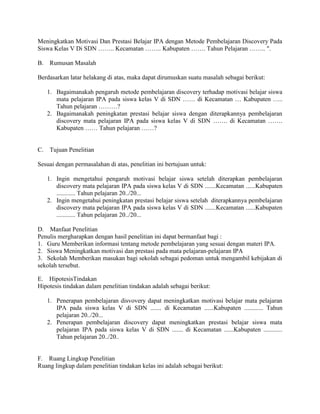 Meningkatkan Motivasi Dan Prestasi Belajar IPA dengan Metode Pembelajaran Discovery Pada
Siswa Kelas V Di SDN …….. Kecamatan …….. Kabupaten ……. Tahun Pelajaran …….. ".

B.    Rumusan Masalah

Berdasarkan latar helakang di atas, maka dapat dirumuskan suatu masalah sebagai berikut:

     1. Bagaimanakah pengaruh metode pembelajaran discovery terhadap motivasi belajar siswa
        mata pelajaran IPA pada siswa kelas V di SDN …… di Kecamatan … Kabupaten …..
        Tahun pelajaran ………?
     2. Bagaimanakah peningkatan prestasi belajar siswa dengan diterapkannya pembelajaran
        discovery mata pelajaran IPA pada siswa kelas V di SDN ……. di Kecamatan …….
        Kabupaten …… Tahun pelajaran ……?


C.    Tujuan Penelitian

Sesuai dengan permasalahan di atas, penelitian ini bertujuan untuk:

     1. Ingin mengetahui pengaruh motivasi belajar siswa setelah diterapkan pembelajaran
        discovery mata pelajaran IPA pada siswa kelas V di SDN .......Kecamatan ......Kabupaten
        ............ Tahun pelajaran 20../20...
     2. Ingin mengetahui peningkatan prestasi belajar siswa setelah diterapkannya pembelajaran
        discovery mata pelajaran IPA pada siswa kelas V di SDN .......Kecamatan ......Kabupaten
        ............ Tahun pelajaran 20../20...

D. Manfaat Penelitian
Penulis mergharapkan dengan hasil penelitian ini dapat bermanfaat bagi :
1. Guru Memberikan informasi tentang metode pembelajaran yang sesuai dengan materi IPA.
2. Siswa Meningkatkan motivasi dan prestasi pada mata pelajaran-pelajaran IPA
3. Sekolah Memberikan masukan bagi sekolah sebagai pedoman untuk mengambil kebijakan di
sekolah tersebut.

E. HipotesisTindakan
Hipotesis tindakan dalam penelitian tindakan adalah sebagai berikut:

     1. Penerapan pembelajaran disvovery dapat meningkatkan motivasi belajar mata pelajaran
        IPA pada siswa kelas V di SDN ....... di Kecamatan ......Kabupaten ............ Tahun
        pelajaran 20../20...
     2. Penerapan pembelajaran discovery dapat meningkatkan prestasi belajar siswa mata
        pelajaran IPA pada siswa kelas V di SDN ....... di Kecamatan ......Kabupaten ............
        Tahun pelajaran 20../20..


F. Ruang Lingkup Penelitian
Ruang lingkup dalam penelitian tindakan kelas ini adalah sebagai berikut:
 
