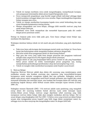Teknik ini mampu membantu siswa untuk mengembangkan, memperbanyak kesiapan,
       serta penguasaan keterampilan dalam proses kognitif/pengenalan siswa.
       Siswa memperoleh pengetahuan yang bersifat sangat pribadi individual sehingga dapat
       kokoh/mendalam tertinggal dalam jiwa siswa tersebut. Dapat membangkitkan kegairahan
       belajar mengajar para siswa.
       Teknik ini mampu memberikan kesempatan kepada siswa untuk berkembang dan maju
       sesuai dengankernampuannya masing-masing.
       Mampu mengarahkan cara siswa belajar, sehingga lebih memiliki motivasi yang kuat
       untuk belajar lebih giat.
       Membantu siswa untuk memperkuat dan menambah kepercayaan pada diri sendiri
       dengan proses penemuan sendiri.

Strategi itu berpusat pada siswa tidak pada guru. Guru hanya sebagai teman belajar saja,
membantu bila diperlukan.

Walalupun demikian baiknya teknik ini toh masih ada pula kelemahan yang perlu diperhatikan
ialah:

       Pada siswa harus ada kesiapan dan kematangan mental untuk cara belajar ini. Siswa harus
       berani dan berkeinginan untuk mengetahui keadaan sekitarnya dengan baik.
       Bila kelas terlalu besar penggunaan teknik ini akan kurang berhasil.
       Bagi guru dan siswa yang sudah biasa dengan perencaan dan pengajaran tradisional
       mungkin akan sangat kecewa bila diganti dengan teknik penemuan.
       Dengan teknik ini ada yang berpendapat bahwa proses mental ini ada yang berpendapat
       bahwa proses mental ini terlalu mementingkan proses pengertian saja, kurang
       memperhatikan perkembangan/pembentukan sikap dan keterampilan bagi siswa.
       Teknik ini mungkin tidak memberikan kesempatan untuk berpikir secara kreatif.

b Motivasi Belajar
Pengertian Motivasi Motivasi adalah daya dalarn diri seseorang yang mendorongnya untuk
melakukan sesuatu, atau keadaan seseorang atau organisme yang menyebabkan-kesiapan
kesiapannya untuk memulai serangkaian tingkah laku atau perbuatan. Sedangkan motivasi
adalah suatu proses untuk menggiatkan motif-motif menjadi perbuatan atau tingkah laku untuk
memenuhi kebutuhan dan mencapai tujuan, atau keadaan dan kesiapan dalam diri individu yang
mendorong tingkah lakunya untuk berbuat sesuatu dalam mencapai tujuan tertentu (Usman,
2000: 28).

Sedangkan menurut Djamarah (2002: 114) motivasi adalah suatu pendorong yang rnengubah
energi dalam diri seseorang kedalam bentuk aktivitas nyata untuk mencapai tujuan
tertentu.:Dalam proses belajar, motivasi sangat diperlukan sebab seseorang yang tidak
mempunyai motivasi dalam belajar tidak akan mungkin melakukan aktivitas belajar. Hal ini
sesuai dengan yang diungkapkan oleh Nur (2001: 3) bahwa siswa yang termotivasi dalam belajar
sesuatu akan menggunakan proses kognitif yang lebih tinggi dalam mempelajari materi itu,
sehingga siswa itu akan menyerap dan mengendapkan materi itu dengan lebih baik.
 