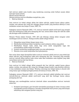 Jadi motivasi adalah suatu kondisi yang mendorong seseorang untuk berbuat sesuatu dalam
mencapai tujuan tertentu.
Macam-macam Motivasi
Menurut jenisnya motivasi dibedakan menjadi dua, yaitu:
1. Motivasi Intrinsik

Jenis motivasi ini timbul sebagai akibat dari dalam individu, apakah karena adanya ajakan,
suruhan, atau paksaan dari orang lain sehingga dengan kondisi yang demikian akhirnya ia mau
melakukan sesuatu atau belajar (Usman, 2000: 29).

Sedangkan menurut Djamarah (2002: 115), motivasi instrinsik adalah motif-motif yang menjadi
aktif atau berfungsinya tidak perlu dirangsang dari luar, karena dalam setiap diri individu sudah
ada dorongan untuk melakukan sesuatu.

Menurut Winata (dalam Erriniati, 1994: ]05) ada beberapa strategi dalam mengaiar untuk
membangun motivasi intrins.k. Strategi tersebut adalah sebagai berikut:

   1. Mengaitkan tujuan belajar dengan tujuan siswa.
   2. Memberikan kebebasan dalam memperluas materi pelajaran sebatas yang pokok.
   3. Memberikan banyak waktu ekstra bagi siswa untuk mengerjakan tugas dan
      memanfaatkan surnber belajar di sekolah.
   4. Sesekali memberikan penghargaan pada siswa atas pekerjaannya.
   5. Meminta siswa untuk menjeiaskan hasil pekerjaannya.

Dari uraian diatas dapat disimpulkan bahwa motivasi instrinsik adalah motivasi yang timbul dari
dalam individu yang berfungsinya tidak perlu dirangsang dari luar. Seseorang yang merniliki
motivasi intrinsik dalam darinya maka secara sadar akan melakukan suatu kegiatan yang tidak
memerlukan motivasi dari luar dirinya.
2. Motivasi Ekstrinsik

Jenis motivasi ini timbul sebagai akibat pengaruh dari luar individu, apakah karena adanya
ajakan, suruhan, atau paksaan dari orang lain sehingga dengan kondisi yang demikian akhirnya
ia mau melakukan sesuatu atau belajar. Misalnya seseorang mau belajar karena ia disuruh oleh
orang tuanya agar mendapat peringkat pertama di kelasnya (Usman, 2000: 29).

Sedangkan menurut Djamarah (2002: 117), motivasi ekstrinsik adalah kebalikan dari motivasi
intrinsik.Motivasi ekstrinsik adalah motif-motif yang aktif dan berfungsi karena adanya
perangsang dari luar.

Beberapa cara membangkitkan motivasi ekstrinsik dalam menumbuhkan motivasi instrinsik
antata lain:

   1. Kompetisi (persaingan): guru berusaha menciptakan persaingan di antara siswanya untuk
      meningkatkan prestasi belajarnya, berusaha memperbaiki hasil prestasi yang telah dicapai
      sebelumnya dan mengatasi prestasi orang lain.
 
