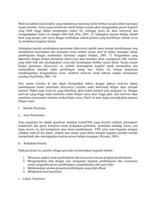 Motivasi adalah suatu kondisi yang mendorong seseorang untuk berbuat sesuatu dalam mencapai
tujuan tertetntu. Siswa yang termotivasi untuk belajar sesuatu akan menggunakan proses kognitif
yang lebih tinggi dalam mempelajari materi itu, sehingga siswa itu akan menyerap dan
mengendapkan materi itu dengan lebih baik (Nur, 2001: 3). Sedangkan prestasi belajar adalah
hasil yang dicapai oleh siswa dengan melibatkan seluruh pctensi yang dimilikinya setelah siswa
itu melakukan kegiatan belajar.

Sedangkan metode pembelajaran penemuan (discovery) adalah suatu metode pembelajaran yarg
memberikan kesempatan dan menuntut siswa terlibat secara aktif di dalam mencapai tujuan
pembelajaran dengan menberikan informasi singkat (Siadari, 2001: 7). Pengetahuan yang
diperoleh dengan belajar penemuan (discovery) akan bertahan lama, mempunyai efek transfer
yang lebih baik dan meningkatkan siswa dan kemampuan berfikir secara bebas. Secara umum
belajar penemuan (discovery) ini melatih keterampilan kognitif untuk menemukan dan
memecahkan masalah tanpa pertolongan orang lain. Selain itu, belajar penemuan
membangkitkan keingintahuan siswa, memberi motivasi untuk bekerja sampai menemukan
jawaban (Syafi'udin, 2002: 19).

Dari uraian tersebut di atas dapat disimpulkan bahwa dengan adanya motivasi dalam
pembelajaran model penemuan (discovery) tersebut maka hasil-hasil belajar akan menjadi
optimal. Makin tepat motivasi yang diberikan, akan makin berhasil pula pelajaran itu. Dengan
motivasi yang tinggi maka intensitas usaha belajar siswa akan tinggi pula. Jadi motivasi akan
senantiasa menentukan intesitas usaha belajar siswa. Hasil ini akan dapat meningkatkan prestasi
belajar siswa.

I.   Metode Penelitian

a.   Jenis Penelitianti

Jenis penelitian ini adalah penelitian tindakan kelas(PTK) yang bersifat reflektif, partisipatif,
kolaboratif, dan spiral, bertujuan untuk melakukan perbaikan –perbaikan terhadap sistim, cara
kerja, proses, isi, dan kompetensi atau situasi pembelajaran. PTK yaitu suatu kegaitan menguji
cobakan suatu id eke dalam praktik atau situasi nyata dalam harapan kegiatan tersebut mampu
memperbaiki dan meningkatkan kualitas proses belajar mengajar ( Riyanto, 2001)

b.   Kehadiran Peneliti

Pada penelitian ini, peneliti sebagai guru dan merencanakan kegiatan berikut :

     1. Menyusun angket untuk pembelajaran dan menyusun rencana program pembelajaran
     2. Mengumpulkan data dengan cara mengamati kegiatan pembelajaran dan wawancara
        untuk mengetahui proses pembelajaran yangdilakukan oleh guru kelas
     3. Melaksanakan rencana program pembelajaran yang telah dibuat
     4. Melaporkan hasil penelitian

c. Lokasi Penelitian
 