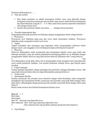 Penelitian dilaksanakan di…….
d. Data dan sumber

     1. Data dalam penelitian ini adalah kemampuan berfikir siswa yang diperoleh dengan
        mengamati munculnya pertanyaan dan jawaban yang muncul selama diskusi berlangsung
        dan diklasifikasikan menjadi C1 – C 6. Data untuk hasil penelian diperoleh berdasarkan
        nilai ulangan harian (test).
     2. Sumber data penelitian adalah siswa kelas……. Sebagai obyek penelitian

e. Prosedur pengumpulan data
Pengumpulan data pada penelitian ini dilakukan dengan menggunakan teknik sebagai berikut :
1. Wawancara
Wawancara awal dilakukan pada guru dan siswa untuk menentukan tindakan. Wawancara
dilakukan untuk mengetahui kondisi awal siswa
2. Angket
Angket merupakan data penunjang yang digunakan untuk mengumpulkan informasi terkait
dengan respon atau tanggapan siswa terhadap penerapan pembelajaran kooperatif
3. Observasi
Observasi dilaksanakan untuk memperoleh data kemampuan berpikir siswa yang terdiri dari
beberapa deskriptor yang ada selama pembelajaran berlangsung.Observasi ini dilakukan dengan
menggunakan lembar observasi yang telah disusun.Obsevasi dilakukan oleh 3 orang observer.
4.                                                                                        Test
Test dilaksanakan setiap akhir siklus, hal ini dimaksudkan untuk mengukur hasil yang diperoleh
siswa setelah pemberian tindakan. Test tersebut berbentuk multiple choise agar banyak materi
tercakup
5. Catatan lapangan
Catatan lapangan digunakan sebagai pelengkap data penelitian sehingga diharapkan semua data
yang tidak termasuk dalam observasi dapat dikumpulkan pada penelitian ini
f. Analisis data
1. Kemampuan Berfikir
Kualitas pertanyaan dan jawaban siswa dianalisis dengan rubric.Kemudian untuk mengetahui
peningkatan skor kemampuan berfikir, pertanyaan dan janwaban yang telah dinilai dengan rubric
pada siklus I dibandingkan dengan pertanyaan dan jawaban yang telah dinilai dengan rubric pada
siklus II.
Rumus untuk mencari skor klasikal kemampuan bertanya siswa


Skor riil X 4
Skor maks
Keterangan:
Skor riil :skortotal yang diperoleh siswa
Skor maksimal : Skor total yang seharusnya diperoleh siswa
4               : Skor maksimal dari tiap jawaban( pedoman penskoran lihat lampiran )

2.   Hasil Belajar
 