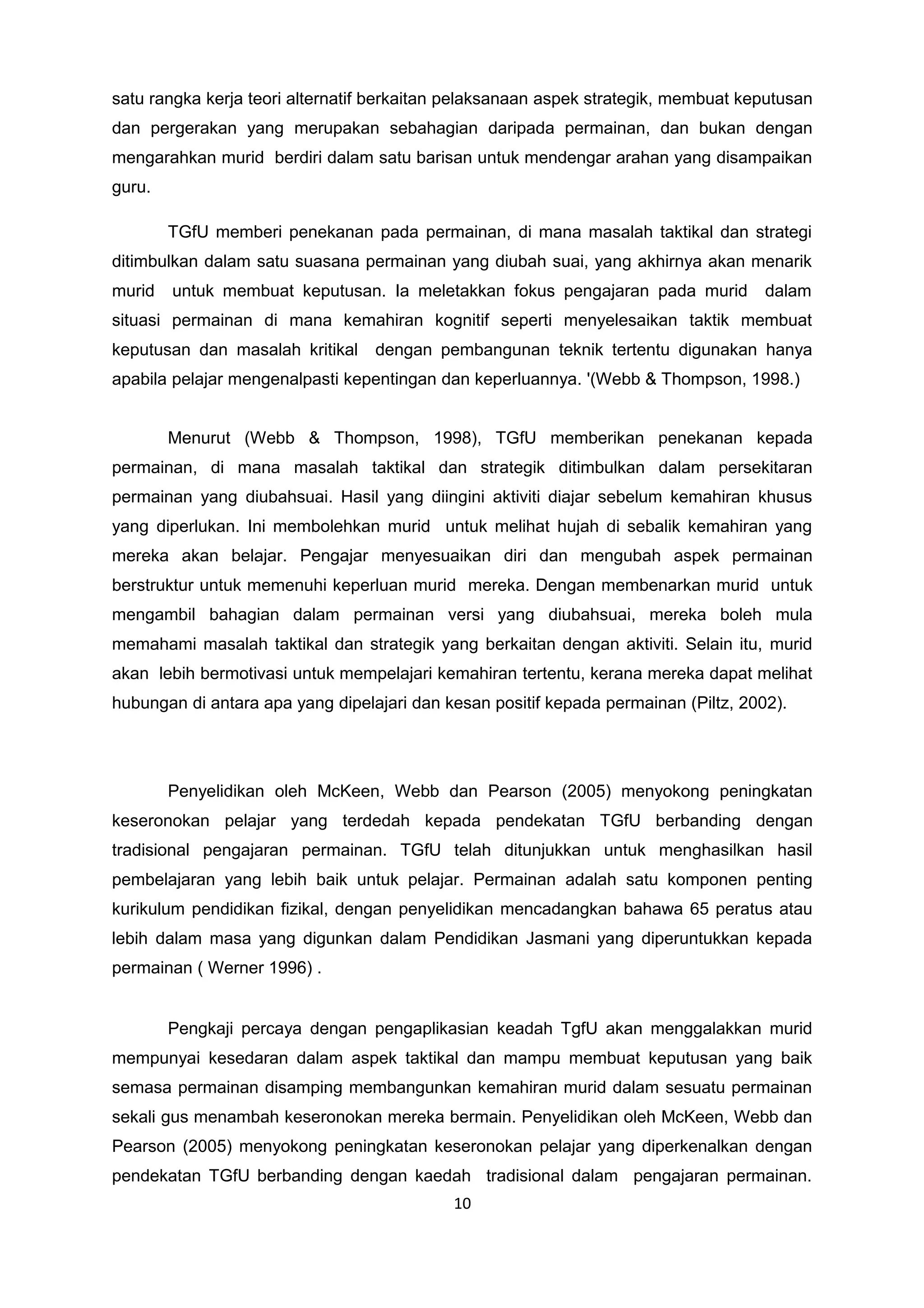 satu rangka kerja teori alternatif berkaitan pelaksanaan aspek strategik, membuat keputusan
dan pergerakan yang merupakan sebahagian daripada permainan, dan bukan dengan
mengarahkan murid berdiri dalam satu barisan untuk mendengar arahan yang disampaikan
guru.
TGfU memberi penekanan pada permainan, di mana masalah taktikal dan strategi
ditimbulkan dalam satu suasana permainan yang diubah suai, yang akhirnya akan menarik
murid untuk membuat keputusan. Ia meletakkan fokus pengajaran pada murid dalam
situasi permainan di mana kemahiran kognitif seperti menyelesaikan taktik membuat
keputusan dan masalah kritikal dengan pembangunan teknik tertentu digunakan hanya
apabila pelajar mengenalpasti kepentingan dan keperluannya. '(Webb & Thompson, 1998.)
Menurut (Webb & Thompson, 1998), TGfU memberikan penekanan kepada
permainan, di mana masalah taktikal dan strategik ditimbulkan dalam persekitaran
permainan yang diubahsuai. Hasil yang diingini aktiviti diajar sebelum kemahiran khusus
yang diperlukan. Ini membolehkan murid untuk melihat hujah di sebalik kemahiran yang
mereka akan belajar. Pengajar menyesuaikan diri dan mengubah aspek permainan
berstruktur untuk memenuhi keperluan murid mereka. Dengan membenarkan murid untuk
mengambil bahagian dalam permainan versi yang diubahsuai, mereka boleh mula
memahami masalah taktikal dan strategik yang berkaitan dengan aktiviti. Selain itu, murid
akan lebih bermotivasi untuk mempelajari kemahiran tertentu, kerana mereka dapat melihat
hubungan di antara apa yang dipelajari dan kesan positif kepada permainan (Piltz, 2002).
Penyelidikan oleh McKeen, Webb dan Pearson (2005) menyokong peningkatan
keseronokan pelajar yang terdedah kepada pendekatan TGfU berbanding dengan
tradisional pengajaran permainan. TGfU telah ditunjukkan untuk menghasilkan hasil
pembelajaran yang lebih baik untuk pelajar. Permainan adalah satu komponen penting
kurikulum pendidikan fizikal, dengan penyelidikan mencadangkan bahawa 65 peratus atau
lebih dalam masa yang digunkan dalam Pendidikan Jasmani yang diperuntukkan kepada
permainan ( Werner 1996) .
Pengkaji percaya dengan pengaplikasian keadah TgfU akan menggalakkan murid
mempunyai kesedaran dalam aspek taktikal dan mampu membuat keputusan yang baik
semasa permainan disamping membangunkan kemahiran murid dalam sesuatu permainan
sekali gus menambah keseronokan mereka bermain. Penyelidikan oleh McKeen, Webb dan
Pearson (2005) menyokong peningkatan keseronokan pelajar yang diperkenalkan dengan
pendekatan TGfU berbanding dengan kaedah tradisional dalam pengajaran permainan.
10
 