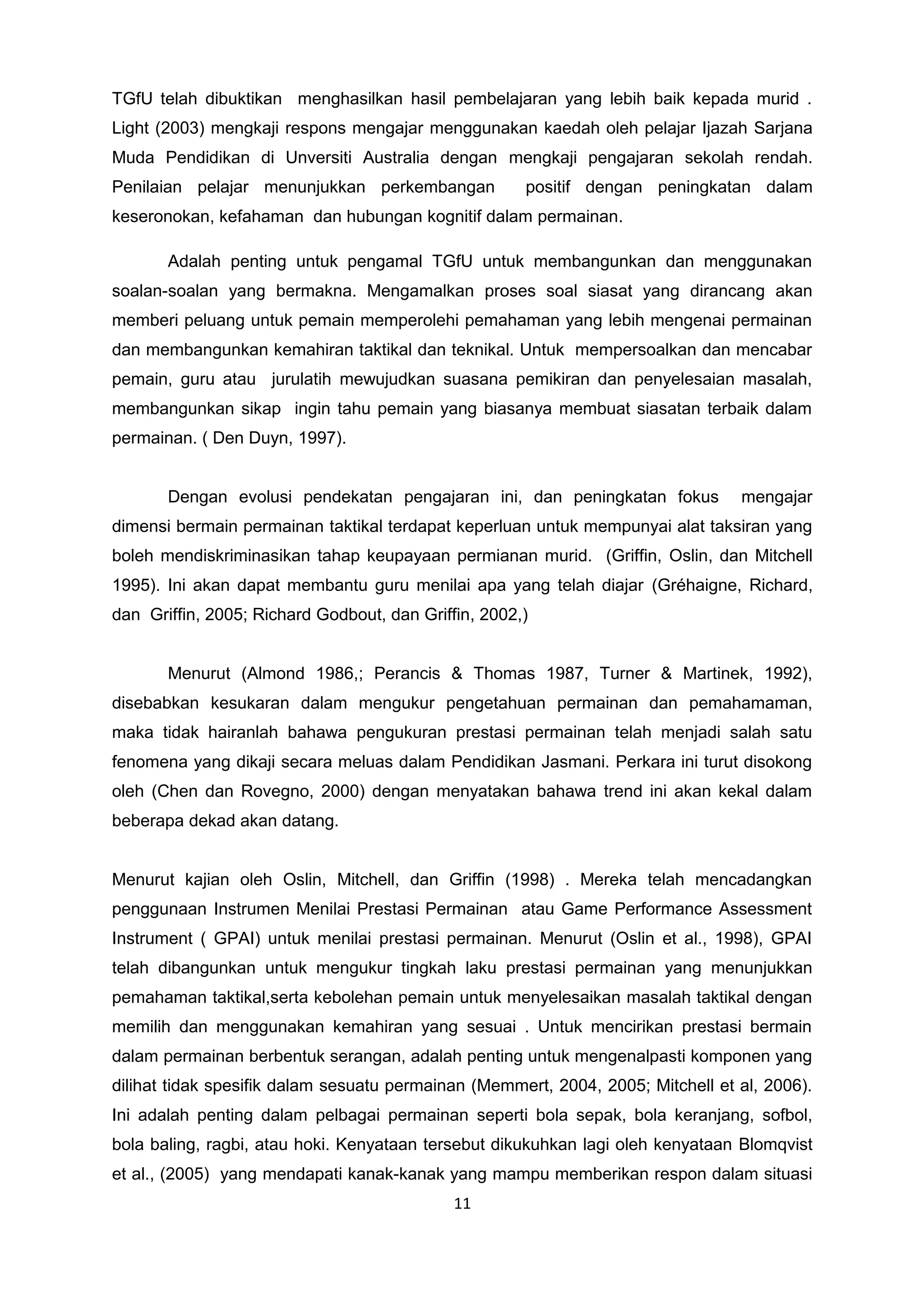 TGfU telah dibuktikan menghasilkan hasil pembelajaran yang lebih baik kepada murid .
Light (2003) mengkaji respons mengajar menggunakan kaedah oleh pelajar Ijazah Sarjana
Muda Pendidikan di Unversiti Australia dengan mengkaji pengajaran sekolah rendah.
Penilaian pelajar menunjukkan perkembangan positif dengan peningkatan dalam
keseronokan, kefahaman dan hubungan kognitif dalam permainan.
Adalah penting untuk pengamal TGfU untuk membangunkan dan menggunakan
soalan-soalan yang bermakna. Mengamalkan proses soal siasat yang dirancang akan
memberi peluang untuk pemain memperolehi pemahaman yang lebih mengenai permainan
dan membangunkan kemahiran taktikal dan teknikal. Untuk mempersoalkan dan mencabar
pemain, guru atau jurulatih mewujudkan suasana pemikiran dan penyelesaian masalah,
membangunkan sikap ingin tahu pemain yang biasanya membuat siasatan terbaik dalam
permainan. ( Den Duyn, 1997).
Dengan evolusi pendekatan pengajaran ini, dan peningkatan fokus mengajar
dimensi bermain permainan taktikal terdapat keperluan untuk mempunyai alat taksiran yang
boleh mendiskriminasikan tahap keupayaan permianan murid. (Griffin, Oslin, dan Mitchell
1995). Ini akan dapat membantu guru menilai apa yang telah diajar (Gréhaigne, Richard,
dan Griffin, 2005; Richard Godbout, dan Griffin, 2002,)
Menurut (Almond 1986,; Perancis & Thomas 1987, Turner & Martinek, 1992),
disebabkan kesukaran dalam mengukur pengetahuan permainan dan pemahamaman,
maka tidak hairanlah bahawa pengukuran prestasi permainan telah menjadi salah satu
fenomena yang dikaji secara meluas dalam Pendidikan Jasmani. Perkara ini turut disokong
oleh (Chen dan Rovegno, 2000) dengan menyatakan bahawa trend ini akan kekal dalam
beberapa dekad akan datang.
Menurut kajian oleh Oslin, Mitchell, dan Griffin (1998) . Mereka telah mencadangkan
penggunaan Instrumen Menilai Prestasi Permainan atau Game Performance Assessment
Instrument ( GPAI) untuk menilai prestasi permainan. Menurut (Oslin et al., 1998), GPAI
telah dibangunkan untuk mengukur tingkah laku prestasi permainan yang menunjukkan
pemahaman taktikal,serta kebolehan pemain untuk menyelesaikan masalah taktikal dengan
memilih dan menggunakan kemahiran yang sesuai . Untuk mencirikan prestasi bermain
dalam permainan berbentuk serangan, adalah penting untuk mengenalpasti komponen yang
dilihat tidak spesifik dalam sesuatu permainan (Memmert, 2004, 2005; Mitchell et al, 2006).
Ini adalah penting dalam pelbagai permainan seperti bola sepak, bola keranjang, sofbol,
bola baling, ragbi, atau hoki. Kenyataan tersebut dikukuhkan lagi oleh kenyataan Blomqvist
et al., (2005) yang mendapati kanak-kanak yang mampu memberikan respon dalam situasi
11
 