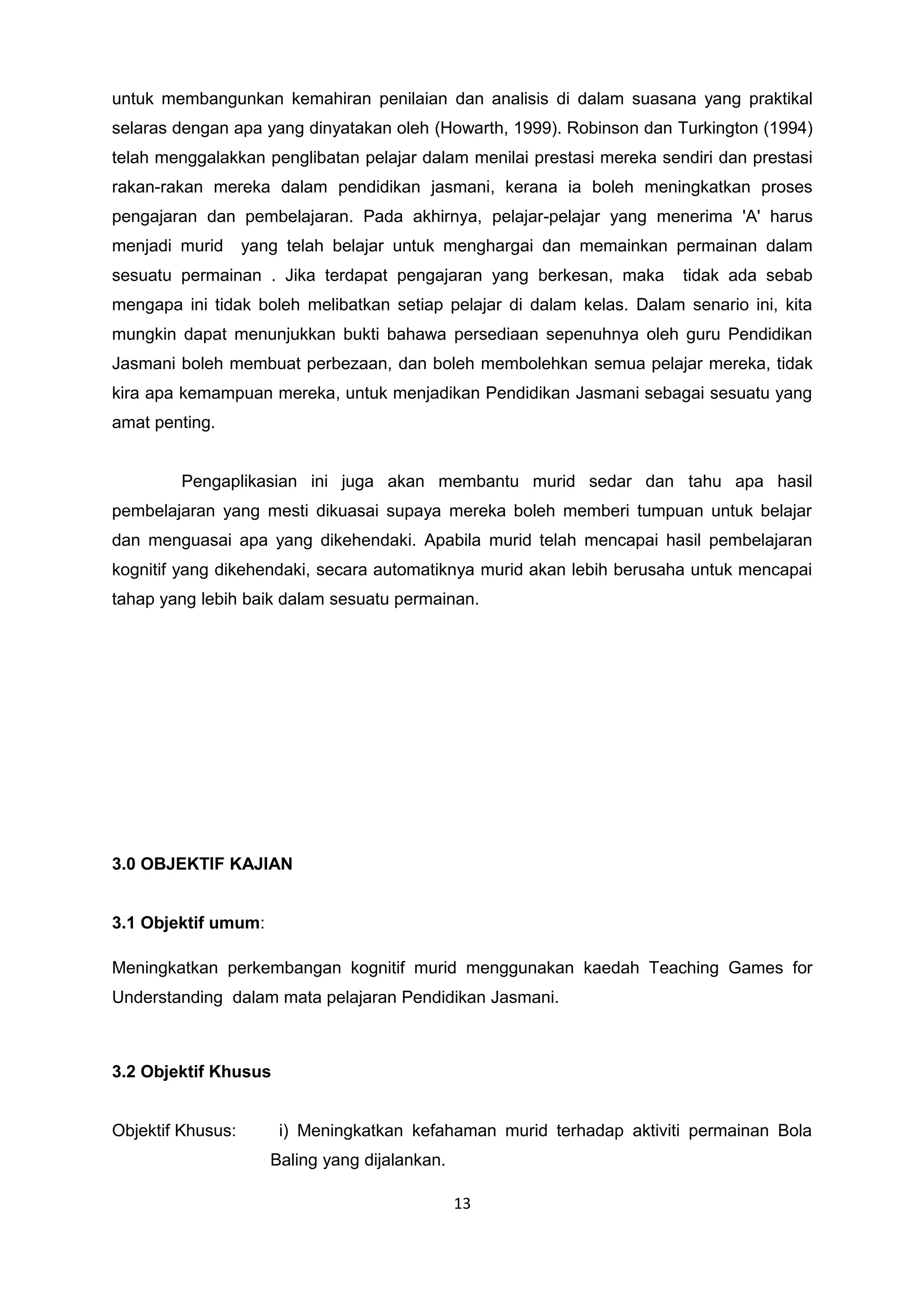 untuk membangunkan kemahiran penilaian dan analisis di dalam suasana yang praktikal
selaras dengan apa yang dinyatakan oleh (Howarth, 1999). Robinson dan Turkington (1994)
telah menggalakkan penglibatan pelajar dalam menilai prestasi mereka sendiri dan prestasi
rakan-rakan mereka dalam pendidikan jasmani, kerana ia boleh meningkatkan proses
pengajaran dan pembelajaran. Pada akhirnya, pelajar-pelajar yang menerima 'A' harus
menjadi murid yang telah belajar untuk menghargai dan memainkan permainan dalam
sesuatu permainan . Jika terdapat pengajaran yang berkesan, maka tidak ada sebab
mengapa ini tidak boleh melibatkan setiap pelajar di dalam kelas. Dalam senario ini, kita
mungkin dapat menunjukkan bukti bahawa persediaan sepenuhnya oleh guru Pendidikan
Jasmani boleh membuat perbezaan, dan boleh membolehkan semua pelajar mereka, tidak
kira apa kemampuan mereka, untuk menjadikan Pendidikan Jasmani sebagai sesuatu yang
amat penting.
Pengaplikasian ini juga akan membantu murid sedar dan tahu apa hasil
pembelajaran yang mesti dikuasai supaya mereka boleh memberi tumpuan untuk belajar
dan menguasai apa yang dikehendaki. Apabila murid telah mencapai hasil pembelajaran
kognitif yang dikehendaki, secara automatiknya murid akan lebih berusaha untuk mencapai
tahap yang lebih baik dalam sesuatu permainan.
3.0 OBJEKTIF KAJIAN
3.1 Objektif umum:
Meningkatkan perkembangan kognitif murid menggunakan kaedah Teaching Games for
Understanding dalam mata pelajaran Pendidikan Jasmani.
3.2 Objektif Khusus
Objektif Khusus: i) Meningkatkan kefahaman murid terhadap aktiviti permainan Bola
Baling yang dijalankan.
13
 