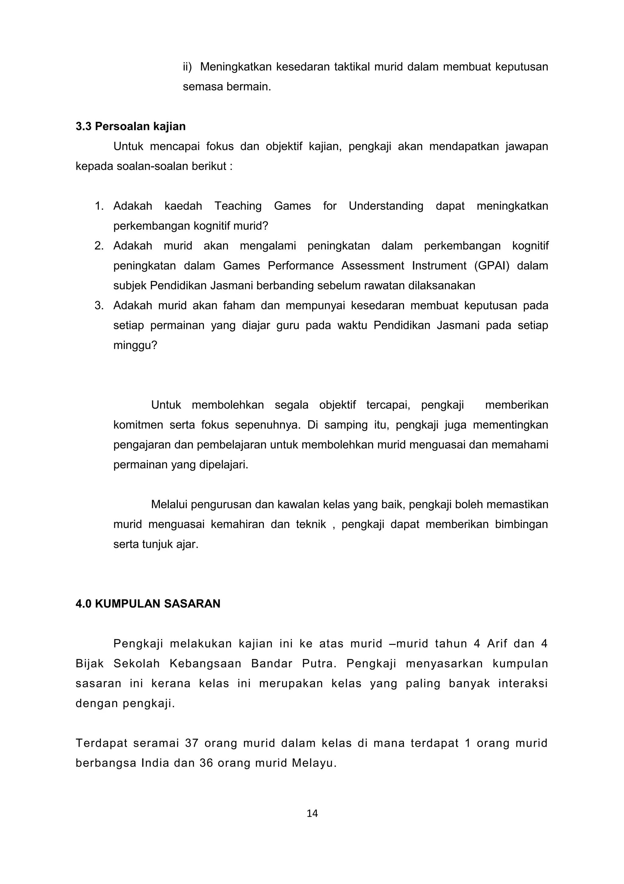 ii) Meningkatkan kesedaran taktikal murid dalam membuat keputusan
semasa bermain.
3.3 Persoalan kajian
Untuk mencapai fokus dan objektif kajian, pengkaji akan mendapatkan jawapan
kepada soalan-soalan berikut :
1. Adakah kaedah Teaching Games for Understanding dapat meningkatkan
perkembangan kognitif murid?
2. Adakah murid akan mengalami peningkatan dalam perkembangan kognitif
peningkatan dalam Games Performance Assessment Instrument (GPAI) dalam
subjek Pendidikan Jasmani berbanding sebelum rawatan dilaksanakan
3. Adakah murid akan faham dan mempunyai kesedaran membuat keputusan pada
setiap permainan yang diajar guru pada waktu Pendidikan Jasmani pada setiap
minggu?
Untuk membolehkan segala objektif tercapai, pengkaji memberikan
komitmen serta fokus sepenuhnya. Di samping itu, pengkaji juga mementingkan
pengajaran dan pembelajaran untuk membolehkan murid menguasai dan memahami
permainan yang dipelajari.
Melalui pengurusan dan kawalan kelas yang baik, pengkaji boleh memastikan
murid menguasai kemahiran dan teknik , pengkaji dapat memberikan bimbingan
serta tunjuk ajar.
4.0 KUMPULAN SASARAN
Pengkaji melakukan kajian ini ke atas murid –murid tahun 4 Arif dan 4
Bijak Sekolah Kebangsaan Bandar Putra. Pengkaji menyasarkan kumpulan
sasaran ini kerana kelas ini merupakan kelas yang paling banyak interaksi
dengan pengkaji.
Terdapat seramai 37 orang murid dalam kelas di mana terdapat 1 orang murid
berbangsa India dan 36 orang murid Melayu.
14
 