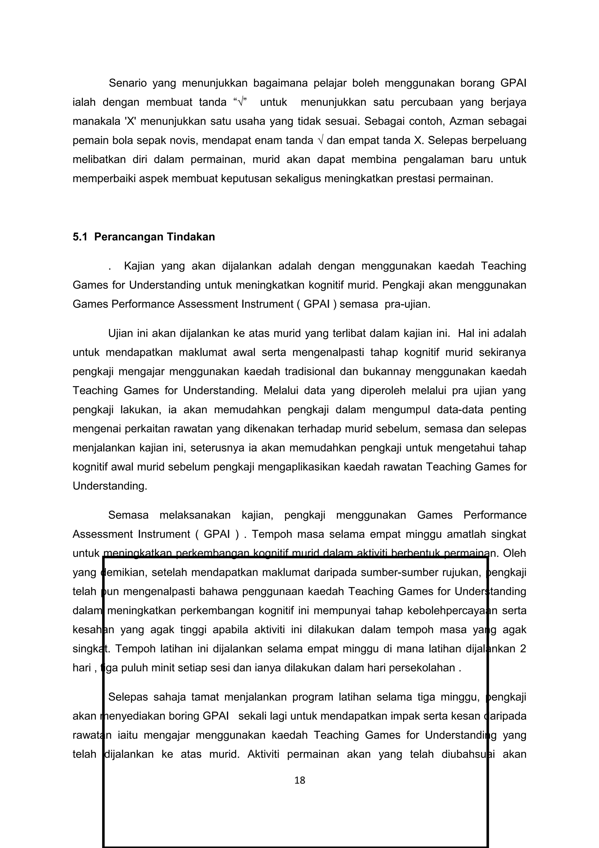 Senario yang menunjukkan bagaimana pelajar boleh menggunakan borang GPAI
ialah dengan membuat tanda “√” untuk menunjukkan satu percubaan yang berjaya
manakala 'X' menunjukkan satu usaha yang tidak sesuai. Sebagai contoh, Azman sebagai
pemain bola sepak novis, mendapat enam tanda √ dan empat tanda X. Selepas berpeluang
melibatkan diri dalam permainan, murid akan dapat membina pengalaman baru untuk
memperbaiki aspek membuat keputusan sekaligus meningkatkan prestasi permainan.
5.1 Perancangan Tindakan
. Kajian yang akan dijalankan adalah dengan menggunakan kaedah Teaching
Games for Understanding untuk meningkatkan kognitif murid. Pengkaji akan menggunakan
Games Performance Assessment Instrument ( GPAI ) semasa pra-ujian.
Ujian ini akan dijalankan ke atas murid yang terlibat dalam kajian ini. Hal ini adalah
untuk mendapatkan maklumat awal serta mengenalpasti tahap kognitif murid sekiranya
pengkaji mengajar menggunakan kaedah tradisional dan bukannay menggunakan kaedah
Teaching Games for Understanding. Melalui data yang diperoleh melalui pra ujian yang
pengkaji lakukan, ia akan memudahkan pengkaji dalam mengumpul data-data penting
mengenai perkaitan rawatan yang dikenakan terhadap murid sebelum, semasa dan selepas
menjalankan kajian ini, seterusnya ia akan memudahkan pengkaji untuk mengetahui tahap
kognitif awal murid sebelum pengkaji mengaplikasikan kaedah rawatan Teaching Games for
Understanding.
Semasa melaksanakan kajian, pengkaji menggunakan Games Performance
Assessment Instrument ( GPAI ) . Tempoh masa selama empat minggu amatlah singkat
untuk meningkatkan perkembangan kognitif murid dalam aktiviti berbentuk permainan. Oleh
yang demikian, setelah mendapatkan maklumat daripada sumber-sumber rujukan, pengkaji
telah pun mengenalpasti bahawa penggunaan kaedah Teaching Games for Understanding
dalam meningkatkan perkembangan kognitif ini mempunyai tahap kebolehpercayaan serta
kesahan yang agak tinggi apabila aktiviti ini dilakukan dalam tempoh masa yang agak
singkat. Tempoh latihan ini dijalankan selama empat minggu di mana latihan dijalankan 2
hari , tiga puluh minit setiap sesi dan ianya dilakukan dalam hari persekolahan .
Selepas sahaja tamat menjalankan program latihan selama tiga minggu, pengkaji
akan menyediakan boring GPAI sekali lagi untuk mendapatkan impak serta kesan daripada
rawatan iaitu mengajar menggunakan kaedah Teaching Games for Understanding yang
telah dijalankan ke atas murid. Aktiviti permainan akan yang telah diubahsuai akan
18
 