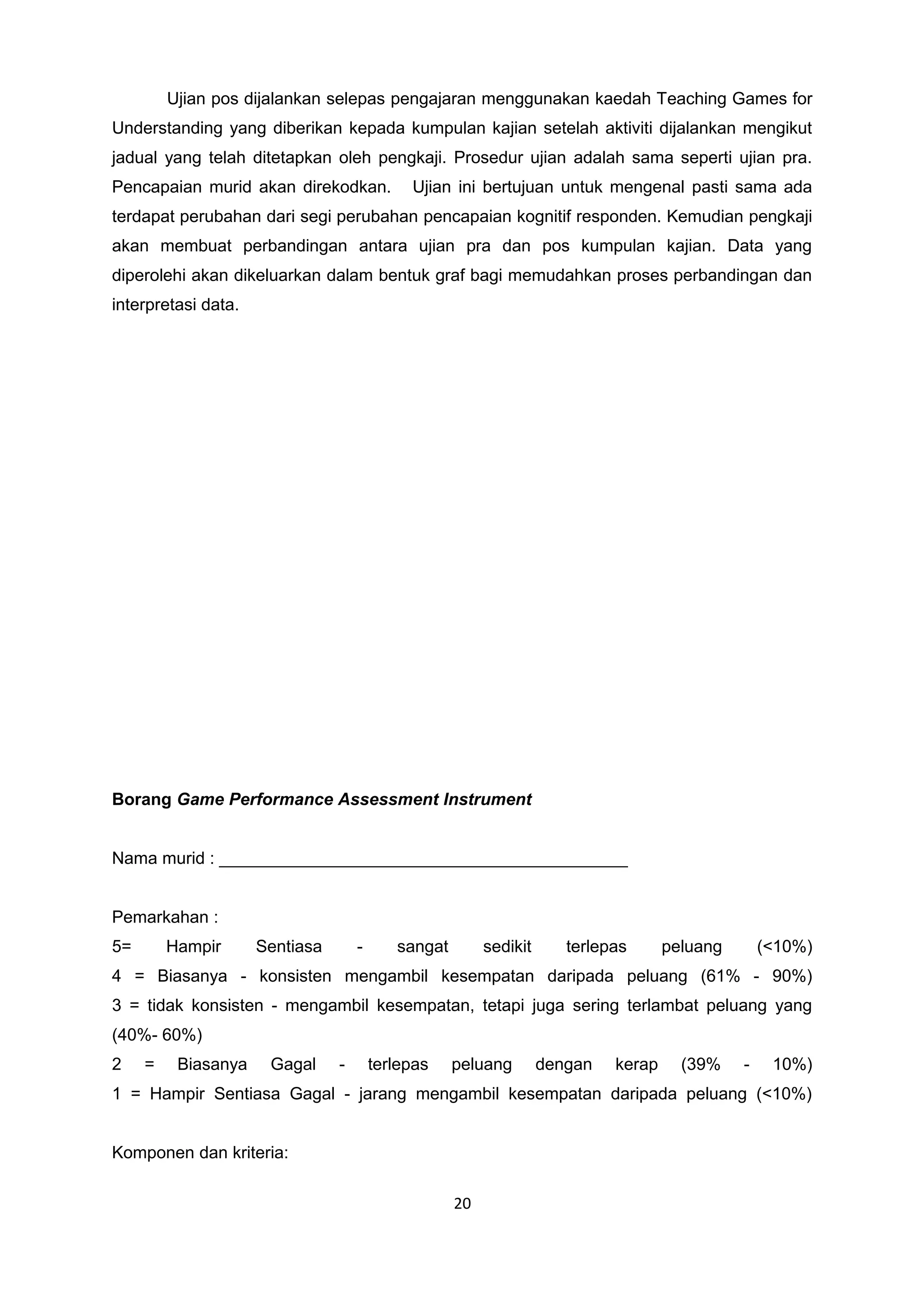 Ujian pos dijalankan selepas pengajaran menggunakan kaedah Teaching Games for
Understanding yang diberikan kepada kumpulan kajian setelah aktiviti dijalankan mengikut
jadual yang telah ditetapkan oleh pengkaji. Prosedur ujian adalah sama seperti ujian pra.
Pencapaian murid akan direkodkan. Ujian ini bertujuan untuk mengenal pasti sama ada
terdapat perubahan dari segi perubahan pencapaian kognitif responden. Kemudian pengkaji
akan membuat perbandingan antara ujian pra dan pos kumpulan kajian. Data yang
diperolehi akan dikeluarkan dalam bentuk graf bagi memudahkan proses perbandingan dan
interpretasi data.
Borang Game Performance Assessment Instrument
Nama murid : ___________________________________________
Pemarkahan :
5= Hampir Sentiasa - sangat sedikit terlepas peluang (<10%)
4 = Biasanya - konsisten mengambil kesempatan daripada peluang (61% - 90%)
3 = tidak konsisten - mengambil kesempatan, tetapi juga sering terlambat peluang yang
(40%- 60%)
2 = Biasanya Gagal - terlepas peluang dengan kerap (39% - 10%)
1 = Hampir Sentiasa Gagal - jarang mengambil kesempatan daripada peluang (<10%)
Komponen dan kriteria:
20
 