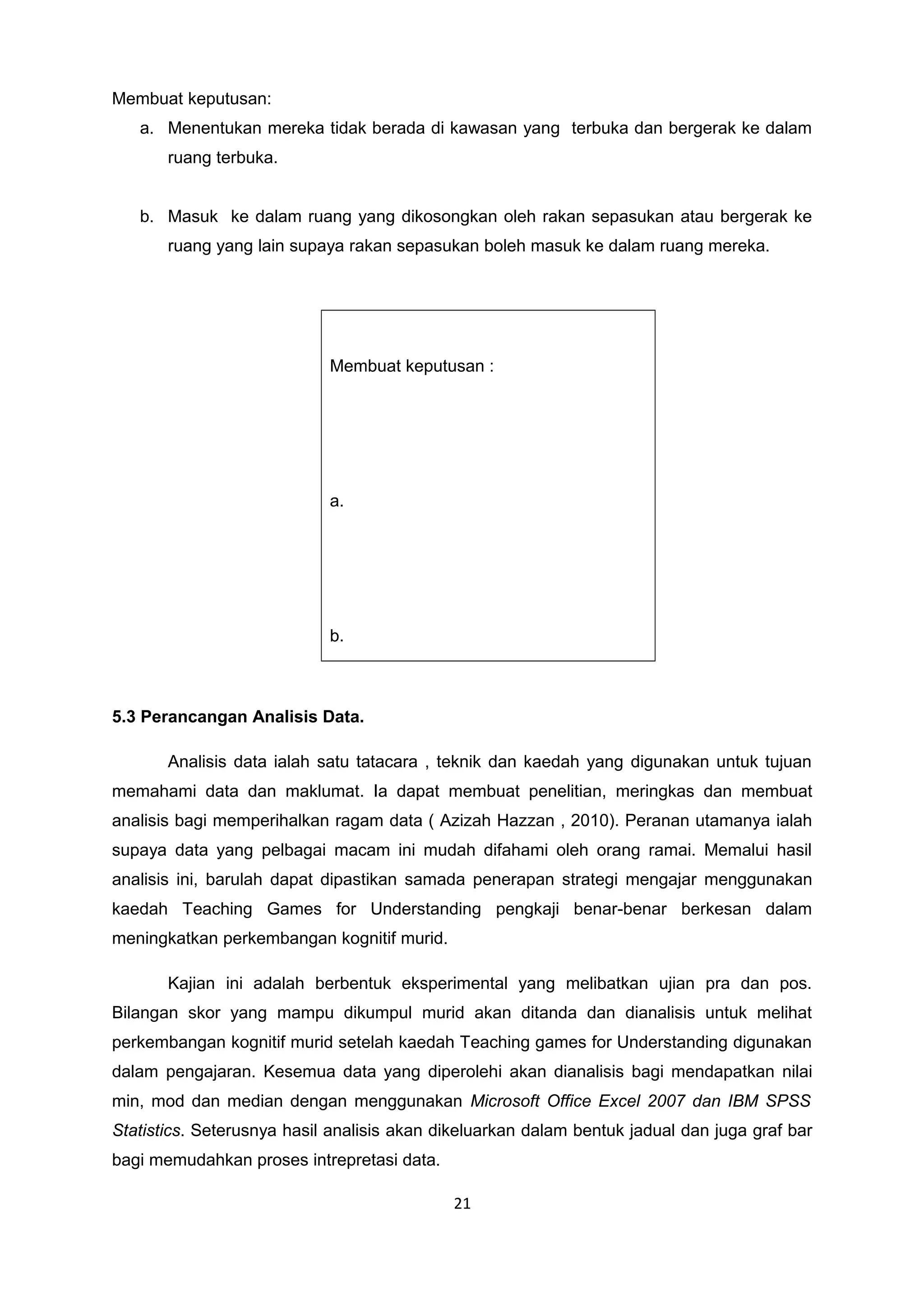 Membuat keputusan:
a. Menentukan mereka tidak berada di kawasan yang terbuka dan bergerak ke dalam
ruang terbuka.
b. Masuk ke dalam ruang yang dikosongkan oleh rakan sepasukan atau bergerak ke
ruang yang lain supaya rakan sepasukan boleh masuk ke dalam ruang mereka.
Membuat keputusan :
a.
b.
5.3 Perancangan Analisis Data.
Analisis data ialah satu tatacara , teknik dan kaedah yang digunakan untuk tujuan
memahami data dan maklumat. Ia dapat membuat penelitian, meringkas dan membuat
analisis bagi memperihalkan ragam data ( Azizah Hazzan , 2010). Peranan utamanya ialah
supaya data yang pelbagai macam ini mudah difahami oleh orang ramai. Memalui hasil
analisis ini, barulah dapat dipastikan samada penerapan strategi mengajar menggunakan
kaedah Teaching Games for Understanding pengkaji benar-benar berkesan dalam
meningkatkan perkembangan kognitif murid.
Kajian ini adalah berbentuk eksperimental yang melibatkan ujian pra dan pos.
Bilangan skor yang mampu dikumpul murid akan ditanda dan dianalisis untuk melihat
perkembangan kognitif murid setelah kaedah Teaching games for Understanding digunakan
dalam pengajaran. Kesemua data yang diperolehi akan dianalisis bagi mendapatkan nilai
min, mod dan median dengan menggunakan Microsoft Office Excel 2007 dan IBM SPSS
Statistics. Seterusnya hasil analisis akan dikeluarkan dalam bentuk jadual dan juga graf bar
bagi memudahkan proses intrepretasi data.
21
 