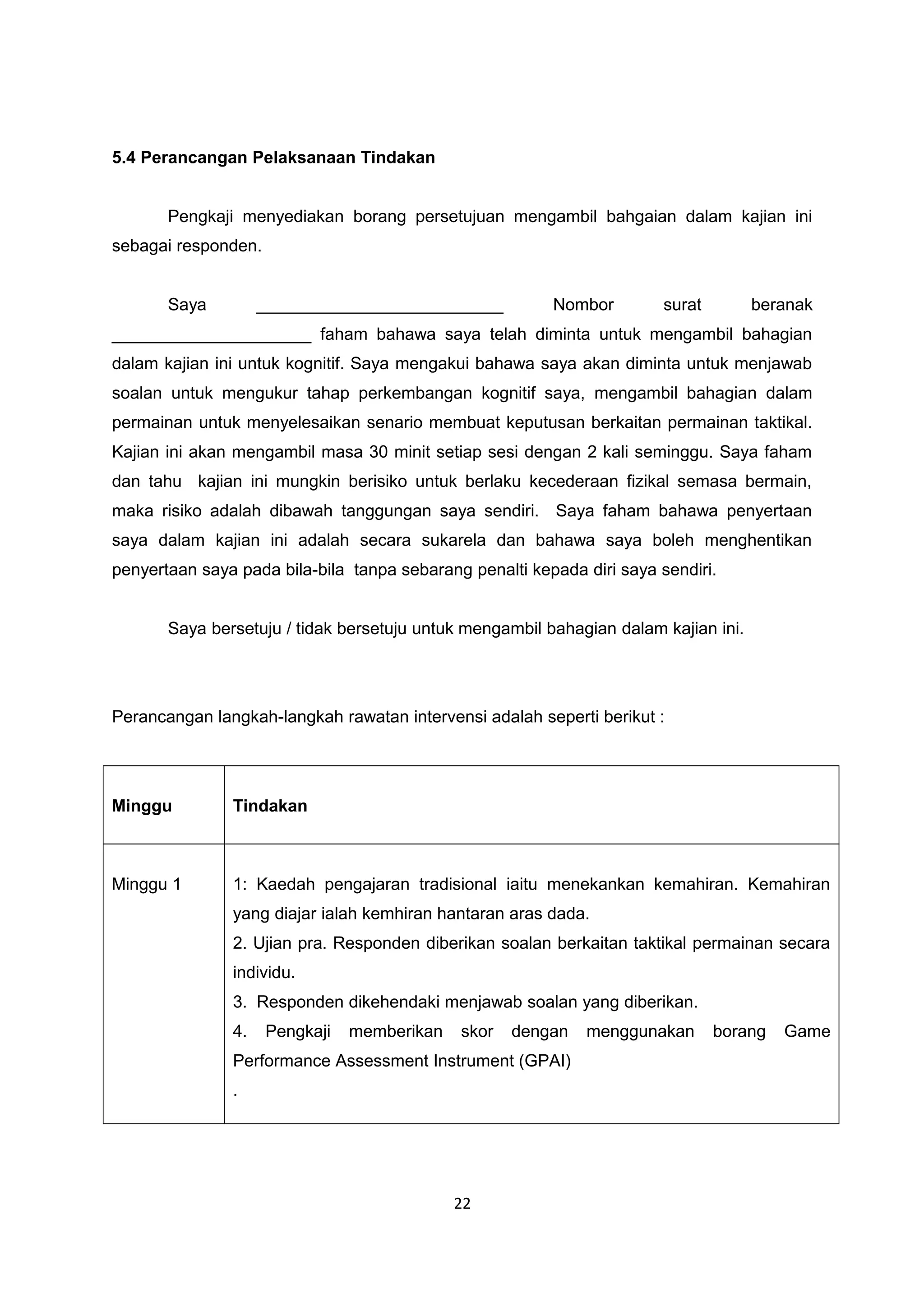 5.4 Perancangan Pelaksanaan Tindakan
Pengkaji menyediakan borang persetujuan mengambil bahgaian dalam kajian ini
sebagai responden.
Saya __________________________ Nombor surat beranak
_____________________ faham bahawa saya telah diminta untuk mengambil bahagian
dalam kajian ini untuk kognitif. Saya mengakui bahawa saya akan diminta untuk menjawab
soalan untuk mengukur tahap perkembangan kognitif saya, mengambil bahagian dalam
permainan untuk menyelesaikan senario membuat keputusan berkaitan permainan taktikal.
Kajian ini akan mengambil masa 30 minit setiap sesi dengan 2 kali seminggu. Saya faham
dan tahu kajian ini mungkin berisiko untuk berlaku kecederaan fizikal semasa bermain,
maka risiko adalah dibawah tanggungan saya sendiri. Saya faham bahawa penyertaan
saya dalam kajian ini adalah secara sukarela dan bahawa saya boleh menghentikan
penyertaan saya pada bila-bila tanpa sebarang penalti kepada diri saya sendiri.
Saya bersetuju / tidak bersetuju untuk mengambil bahagian dalam kajian ini.
Perancangan langkah-langkah rawatan intervensi adalah seperti berikut :
Minggu Tindakan
Minggu 1 1: Kaedah pengajaran tradisional iaitu menekankan kemahiran. Kemahiran
yang diajar ialah kemhiran hantaran aras dada.
2. Ujian pra. Responden diberikan soalan berkaitan taktikal permainan secara
individu.
3. Responden dikehendaki menjawab soalan yang diberikan.
4. Pengkaji memberikan skor dengan menggunakan borang Game
Performance Assessment Instrument (GPAI)
.
22
 