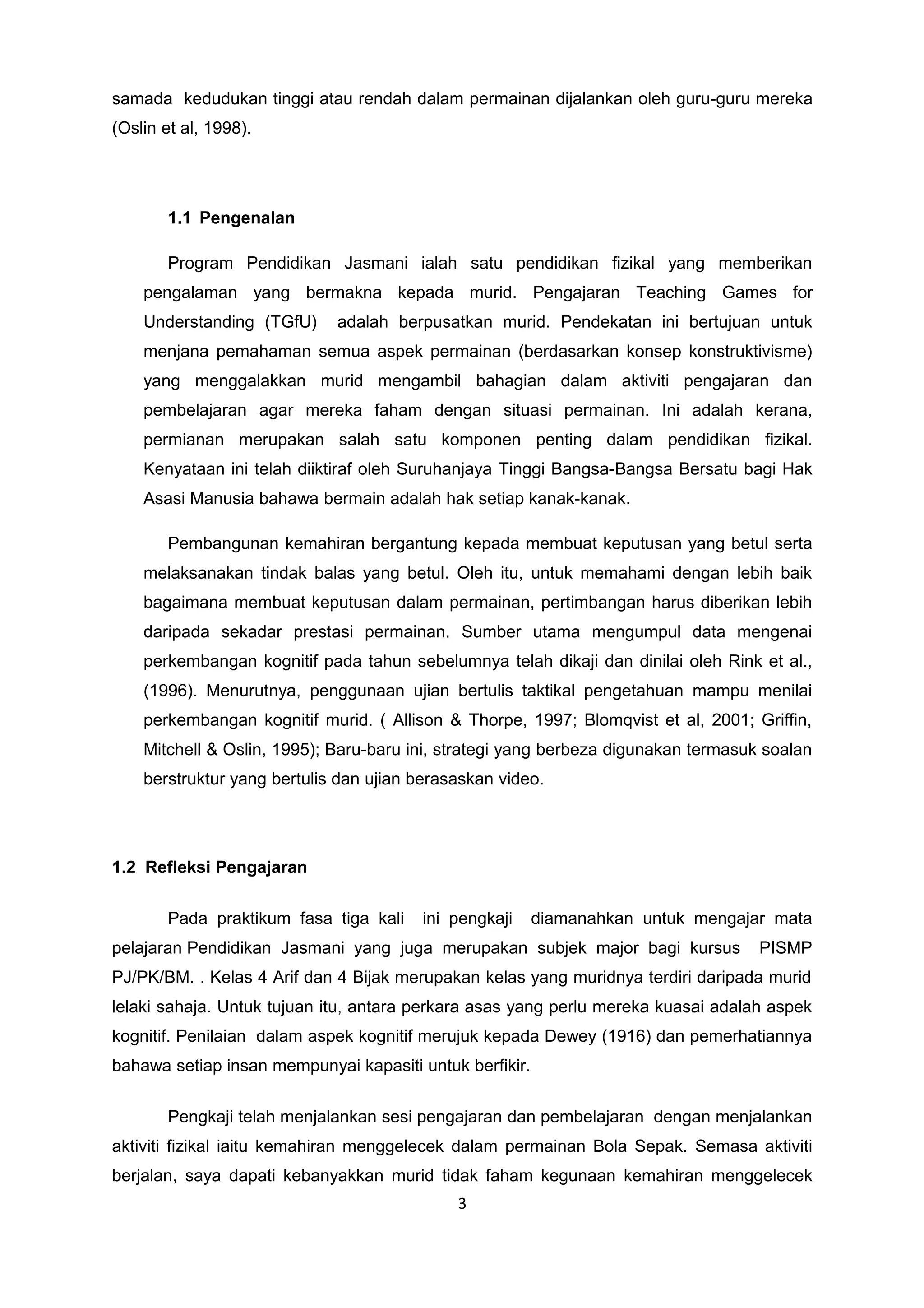 samada kedudukan tinggi atau rendah dalam permainan dijalankan oleh guru-guru mereka
(Oslin et al, 1998).
1.1 Pengenalan
Program Pendidikan Jasmani ialah satu pendidikan fizikal yang memberikan
pengalaman yang bermakna kepada murid. Pengajaran Teaching Games for
Understanding (TGfU) adalah berpusatkan murid. Pendekatan ini bertujuan untuk
menjana pemahaman semua aspek permainan (berdasarkan konsep konstruktivisme)
yang menggalakkan murid mengambil bahagian dalam aktiviti pengajaran dan
pembelajaran agar mereka faham dengan situasi permainan. Ini adalah kerana,
permianan merupakan salah satu komponen penting dalam pendidikan fizikal.
Kenyataan ini telah diiktiraf oleh Suruhanjaya Tinggi Bangsa-Bangsa Bersatu bagi Hak
Asasi Manusia bahawa bermain adalah hak setiap kanak-kanak.
Pembangunan kemahiran bergantung kepada membuat keputusan yang betul serta
melaksanakan tindak balas yang betul. Oleh itu, untuk memahami dengan lebih baik
bagaimana membuat keputusan dalam permainan, pertimbangan harus diberikan lebih
daripada sekadar prestasi permainan. Sumber utama mengumpul data mengenai
perkembangan kognitif pada tahun sebelumnya telah dikaji dan dinilai oleh Rink et al.,
(1996). Menurutnya, penggunaan ujian bertulis taktikal pengetahuan mampu menilai
perkembangan kognitif murid. ( Allison & Thorpe, 1997; Blomqvist et al, 2001; Griffin,
Mitchell & Oslin, 1995); Baru-baru ini, strategi yang berbeza digunakan termasuk soalan
berstruktur yang bertulis dan ujian berasaskan video.
1.2 Refleksi Pengajaran
Pada praktikum fasa tiga kali ini pengkaji diamanahkan untuk mengajar mata
pelajaran Pendidikan Jasmani yang juga merupakan subjek major bagi kursus PISMP
PJ/PK/BM. . Kelas 4 Arif dan 4 Bijak merupakan kelas yang muridnya terdiri daripada murid
lelaki sahaja. Untuk tujuan itu, antara perkara asas yang perlu mereka kuasai adalah aspek
kognitif. Penilaian dalam aspek kognitif merujuk kepada Dewey (1916) dan pemerhatiannya
bahawa setiap insan mempunyai kapasiti untuk berfikir.
Pengkaji telah menjalankan sesi pengajaran dan pembelajaran dengan menjalankan
aktiviti fizikal iaitu kemahiran menggelecek dalam permainan Bola Sepak. Semasa aktiviti
berjalan, saya dapati kebanyakkan murid tidak faham kegunaan kemahiran menggelecek
3
 