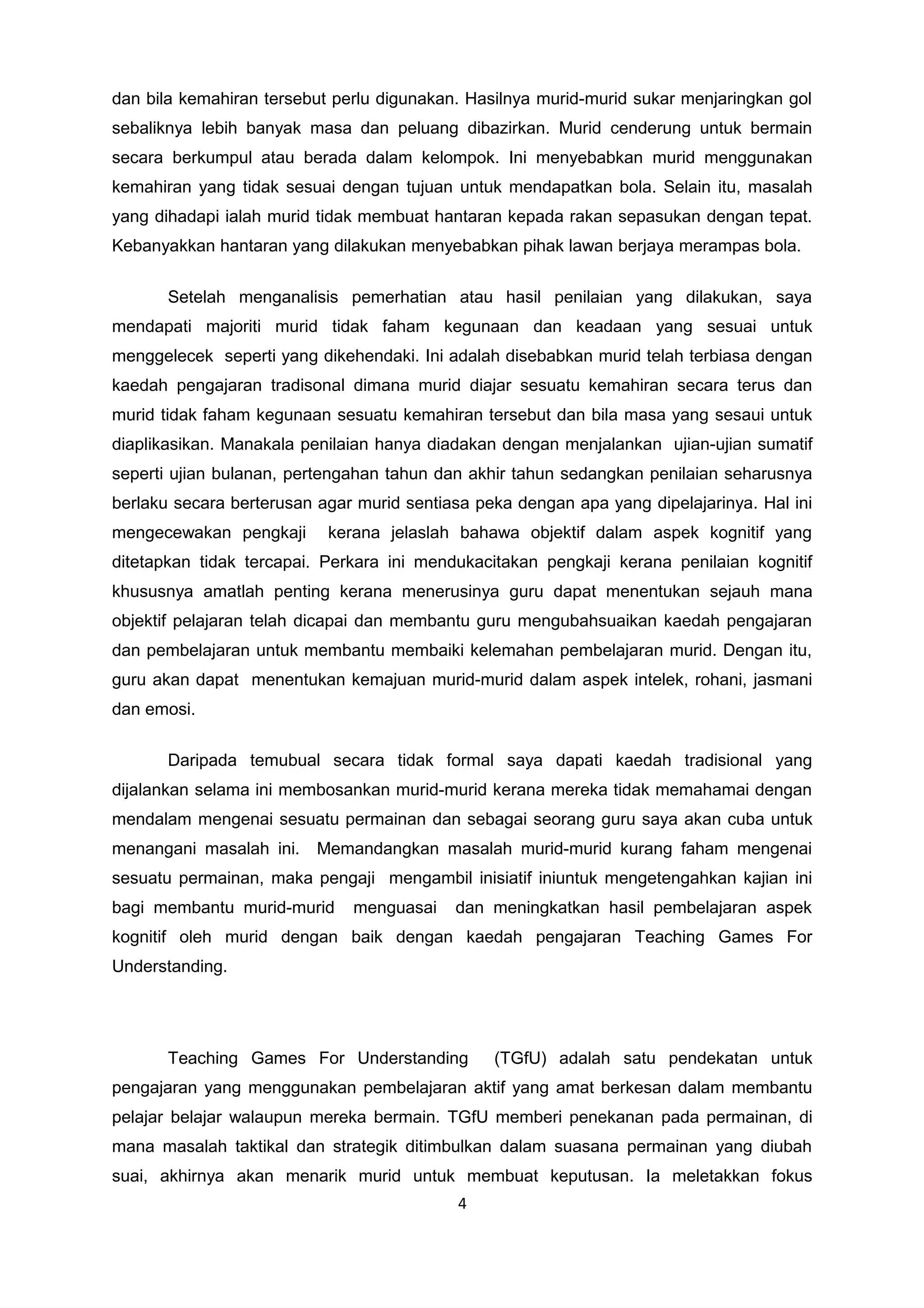 dan bila kemahiran tersebut perlu digunakan. Hasilnya murid-murid sukar menjaringkan gol
sebaliknya lebih banyak masa dan peluang dibazirkan. Murid cenderung untuk bermain
secara berkumpul atau berada dalam kelompok. Ini menyebabkan murid menggunakan
kemahiran yang tidak sesuai dengan tujuan untuk mendapatkan bola. Selain itu, masalah
yang dihadapi ialah murid tidak membuat hantaran kepada rakan sepasukan dengan tepat.
Kebanyakkan hantaran yang dilakukan menyebabkan pihak lawan berjaya merampas bola.
Setelah menganalisis pemerhatian atau hasil penilaian yang dilakukan, saya
mendapati majoriti murid tidak faham kegunaan dan keadaan yang sesuai untuk
menggelecek seperti yang dikehendaki. Ini adalah disebabkan murid telah terbiasa dengan
kaedah pengajaran tradisonal dimana murid diajar sesuatu kemahiran secara terus dan
murid tidak faham kegunaan sesuatu kemahiran tersebut dan bila masa yang sesaui untuk
diaplikasikan. Manakala penilaian hanya diadakan dengan menjalankan ujian-ujian sumatif
seperti ujian bulanan, pertengahan tahun dan akhir tahun sedangkan penilaian seharusnya
berlaku secara berterusan agar murid sentiasa peka dengan apa yang dipelajarinya. Hal ini
mengecewakan pengkaji kerana jelaslah bahawa objektif dalam aspek kognitif yang
ditetapkan tidak tercapai. Perkara ini mendukacitakan pengkaji kerana penilaian kognitif
khususnya amatlah penting kerana menerusinya guru dapat menentukan sejauh mana
objektif pelajaran telah dicapai dan membantu guru mengubahsuaikan kaedah pengajaran
dan pembelajaran untuk membantu membaiki kelemahan pembelajaran murid. Dengan itu,
guru akan dapat menentukan kemajuan murid-murid dalam aspek intelek, rohani, jasmani
dan emosi.
Daripada temubual secara tidak formal saya dapati kaedah tradisional yang
dijalankan selama ini membosankan murid-murid kerana mereka tidak memahamai dengan
mendalam mengenai sesuatu permainan dan sebagai seorang guru saya akan cuba untuk
menangani masalah ini. Memandangkan masalah murid-murid kurang faham mengenai
sesuatu permainan, maka pengaji mengambil inisiatif iniuntuk mengetengahkan kajian ini
bagi membantu murid-murid menguasai dan meningkatkan hasil pembelajaran aspek
kognitif oleh murid dengan baik dengan kaedah pengajaran Teaching Games For
Understanding.
Teaching Games For Understanding (TGfU) adalah satu pendekatan untuk
pengajaran yang menggunakan pembelajaran aktif yang amat berkesan dalam membantu
pelajar belajar walaupun mereka bermain. TGfU memberi penekanan pada permainan, di
mana masalah taktikal dan strategik ditimbulkan dalam suasana permainan yang diubah
suai, akhirnya akan menarik murid untuk membuat keputusan. Ia meletakkan fokus
4
 