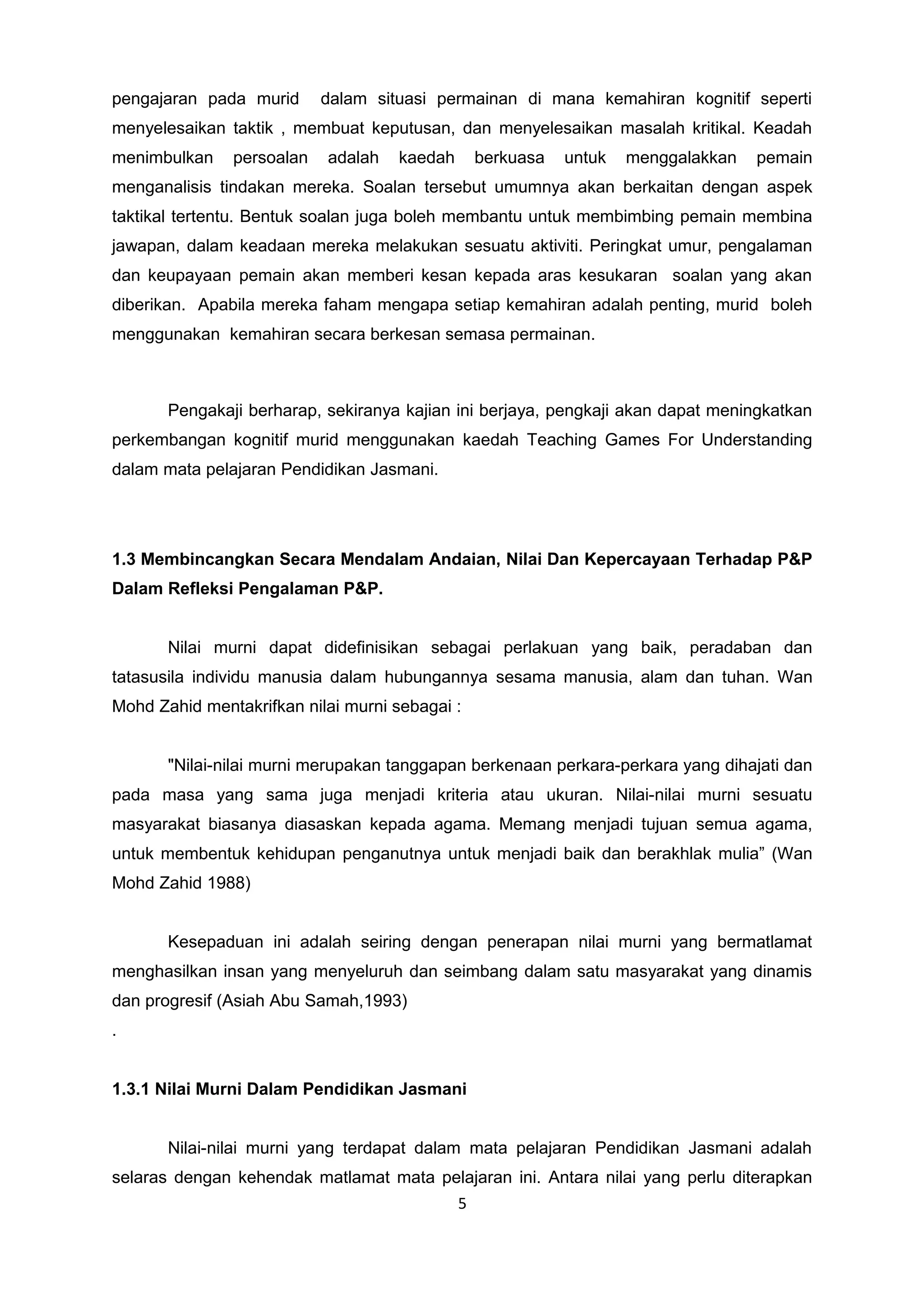 pengajaran pada murid dalam situasi permainan di mana kemahiran kognitif seperti
menyelesaikan taktik , membuat keputusan, dan menyelesaikan masalah kritikal. Keadah
menimbulkan persoalan adalah kaedah berkuasa untuk menggalakkan pemain
menganalisis tindakan mereka. Soalan tersebut umumnya akan berkaitan dengan aspek
taktikal tertentu. Bentuk soalan juga boleh membantu untuk membimbing pemain membina
jawapan, dalam keadaan mereka melakukan sesuatu aktiviti. Peringkat umur, pengalaman
dan keupayaan pemain akan memberi kesan kepada aras kesukaran soalan yang akan
diberikan. Apabila mereka faham mengapa setiap kemahiran adalah penting, murid boleh
menggunakan kemahiran secara berkesan semasa permainan.
Pengakaji berharap, sekiranya kajian ini berjaya, pengkaji akan dapat meningkatkan
perkembangan kognitif murid menggunakan kaedah Teaching Games For Understanding
dalam mata pelajaran Pendidikan Jasmani.
1.3 Membincangkan Secara Mendalam Andaian, Nilai Dan Kepercayaan Terhadap P&P
Dalam Refleksi Pengalaman P&P.
Nilai murni dapat didefinisikan sebagai perlakuan yang baik, peradaban dan
tatasusila individu manusia dalam hubungannya sesama manusia, alam dan tuhan. Wan
Mohd Zahid mentakrifkan nilai murni sebagai :
"Nilai-nilai murni merupakan tanggapan berkenaan perkara-perkara yang dihajati dan
pada masa yang sama juga menjadi kriteria atau ukuran. Nilai-nilai murni sesuatu
masyarakat biasanya diasaskan kepada agama. Memang menjadi tujuan semua agama,
untuk membentuk kehidupan penganutnya untuk menjadi baik dan berakhlak mulia” (Wan
Mohd Zahid 1988)
Kesepaduan ini adalah seiring dengan penerapan nilai murni yang bermatlamat
menghasilkan insan yang menyeluruh dan seimbang dalam satu masyarakat yang dinamis
dan progresif (Asiah Abu Samah,1993)
.
1.3.1 Nilai Murni Dalam Pendidikan Jasmani
Nilai-nilai murni yang terdapat dalam mata pelajaran Pendidikan Jasmani adalah
selaras dengan kehendak matlamat mata pelajaran ini. Antara nilai yang perlu diterapkan
5
 