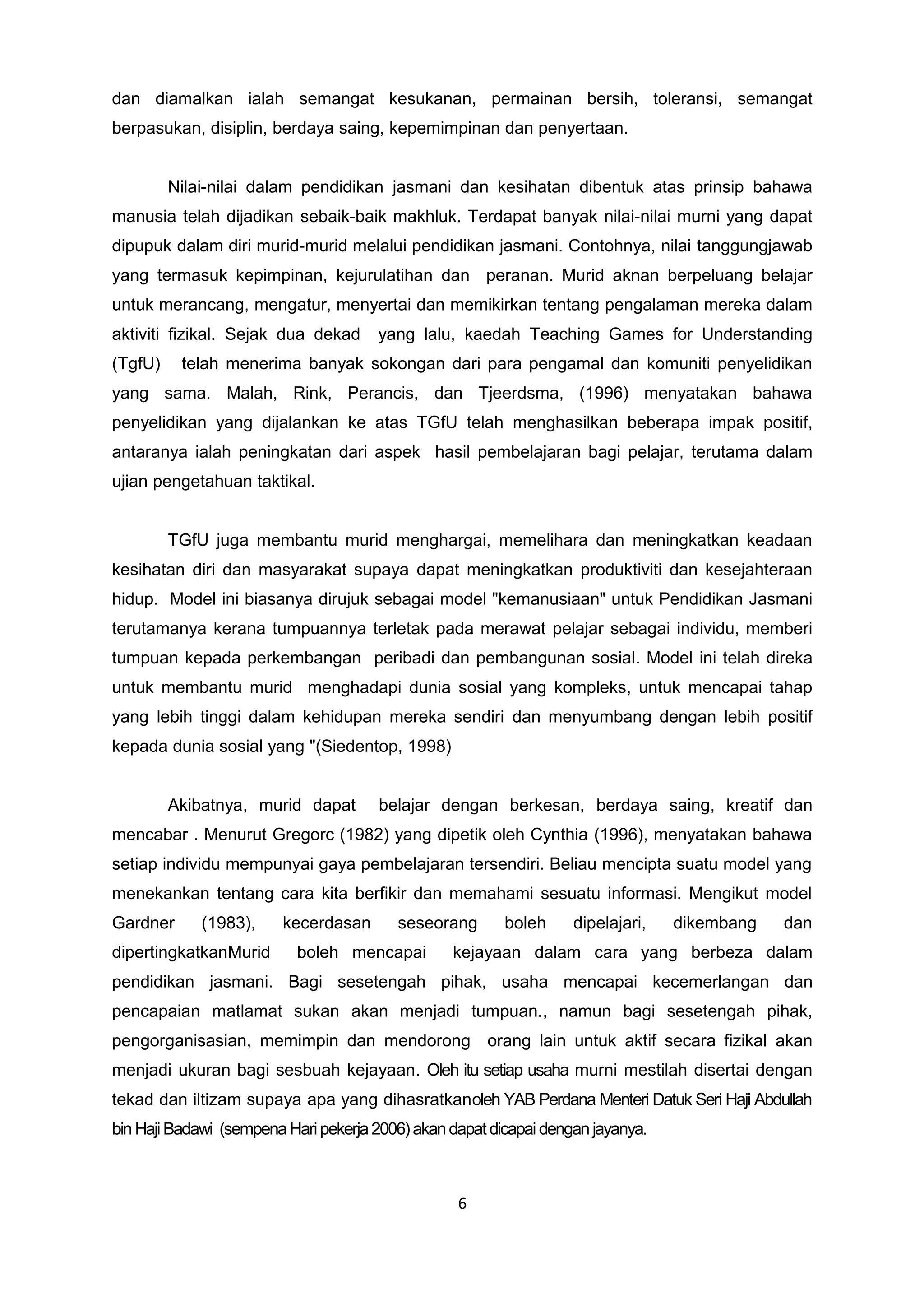 dan diamalkan ialah semangat kesukanan, permainan bersih, toleransi, semangat
berpasukan, disiplin, berdaya saing, kepemimpinan dan penyertaan.
Nilai-nilai dalam pendidikan jasmani dan kesihatan dibentuk atas prinsip bahawa
manusia telah dijadikan sebaik-baik makhluk. Terdapat banyak nilai-nilai murni yang dapat
dipupuk dalam diri murid-murid melalui pendidikan jasmani. Contohnya, nilai tanggungjawab
yang termasuk kepimpinan, kejurulatihan dan peranan. Murid aknan berpeluang belajar
untuk merancang, mengatur, menyertai dan memikirkan tentang pengalaman mereka dalam
aktiviti fizikal. Sejak dua dekad yang lalu, kaedah Teaching Games for Understanding
(TgfU) telah menerima banyak sokongan dari para pengamal dan komuniti penyelidikan
yang sama. Malah, Rink, Perancis, dan Tjeerdsma, (1996) menyatakan bahawa
penyelidikan yang dijalankan ke atas TGfU telah menghasilkan beberapa impak positif,
antaranya ialah peningkatan dari aspek hasil pembelajaran bagi pelajar, terutama dalam
ujian pengetahuan taktikal.
TGfU juga membantu murid menghargai, memelihara dan meningkatkan keadaan
kesihatan diri dan masyarakat supaya dapat meningkatkan produktiviti dan kesejahteraan
hidup. Model ini biasanya dirujuk sebagai model "kemanusiaan" untuk Pendidikan Jasmani
terutamanya kerana tumpuannya terletak pada merawat pelajar sebagai individu, memberi
tumpuan kepada perkembangan peribadi dan pembangunan sosial. Model ini telah direka
untuk membantu murid menghadapi dunia sosial yang kompleks, untuk mencapai tahap
yang lebih tinggi dalam kehidupan mereka sendiri dan menyumbang dengan lebih positif
kepada dunia sosial yang "(Siedentop, 1998)
Akibatnya, murid dapat belajar dengan berkesan, berdaya saing, kreatif dan
mencabar . Menurut Gregorc (1982) yang dipetik oleh Cynthia (1996), menyatakan bahawa
setiap individu mempunyai gaya pembelajaran tersendiri. Beliau mencipta suatu model yang
menekankan tentang cara kita berfikir dan memahami sesuatu informasi. Mengikut model
Gardner (1983), kecerdasan seseorang boleh dipelajari, dikembang dan
dipertingkatkanMurid boleh mencapai kejayaan dalam cara yang berbeza dalam
pendidikan jasmani. Bagi sesetengah pihak, usaha mencapai kecemerlangan dan
pencapaian matlamat sukan akan menjadi tumpuan., namun bagi sesetengah pihak,
pengorganisasian, memimpin dan mendorong orang lain untuk aktif secara fizikal akan
menjadi ukuran bagi sesbuah kejayaan. Oleh itu setiap usaha murni mestilah disertai dengan
tekad dan iltizam supaya apa yang dihasratkanoleh YAB Perdana Menteri Datuk Seri Haji Abdullah
bin Haji Badawi (sempenaHaripekerja2006)akandapat dicapai dengan jayanya.
6
 