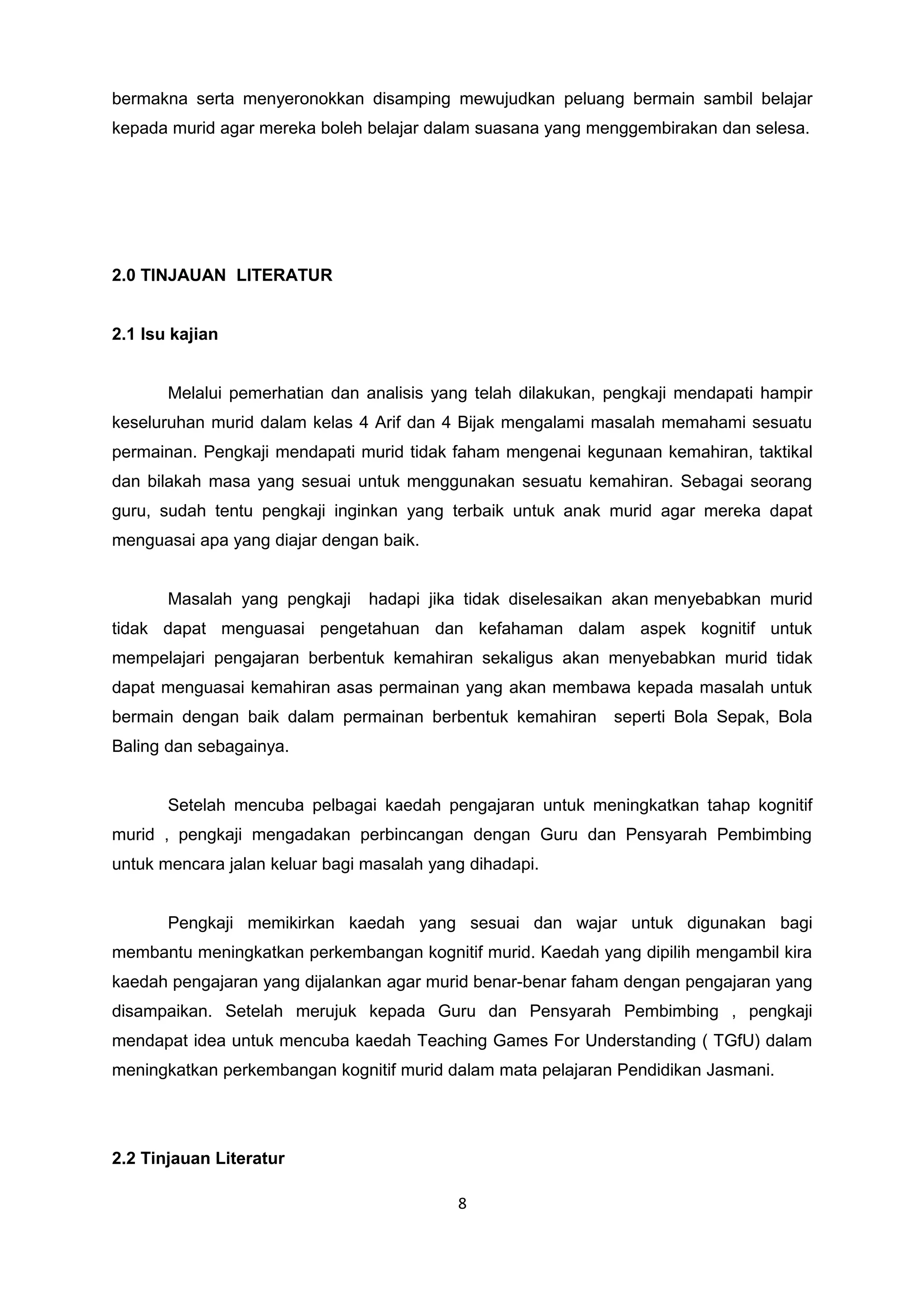 bermakna serta menyeronokkan disamping mewujudkan peluang bermain sambil belajar
kepada murid agar mereka boleh belajar dalam suasana yang menggembirakan dan selesa.
2.0 TINJAUAN LITERATUR
2.1 Isu kajian
Melalui pemerhatian dan analisis yang telah dilakukan, pengkaji mendapati hampir
keseluruhan murid dalam kelas 4 Arif dan 4 Bijak mengalami masalah memahami sesuatu
permainan. Pengkaji mendapati murid tidak faham mengenai kegunaan kemahiran, taktikal
dan bilakah masa yang sesuai untuk menggunakan sesuatu kemahiran. Sebagai seorang
guru, sudah tentu pengkaji inginkan yang terbaik untuk anak murid agar mereka dapat
menguasai apa yang diajar dengan baik.
Masalah yang pengkaji hadapi jika tidak diselesaikan akan menyebabkan murid
tidak dapat menguasai pengetahuan dan kefahaman dalam aspek kognitif untuk
mempelajari pengajaran berbentuk kemahiran sekaligus akan menyebabkan murid tidak
dapat menguasai kemahiran asas permainan yang akan membawa kepada masalah untuk
bermain dengan baik dalam permainan berbentuk kemahiran seperti Bola Sepak, Bola
Baling dan sebagainya.
Setelah mencuba pelbagai kaedah pengajaran untuk meningkatkan tahap kognitif
murid , pengkaji mengadakan perbincangan dengan Guru dan Pensyarah Pembimbing
untuk mencara jalan keluar bagi masalah yang dihadapi.
Pengkaji memikirkan kaedah yang sesuai dan wajar untuk digunakan bagi
membantu meningkatkan perkembangan kognitif murid. Kaedah yang dipilih mengambil kira
kaedah pengajaran yang dijalankan agar murid benar-benar faham dengan pengajaran yang
disampaikan. Setelah merujuk kepada Guru dan Pensyarah Pembimbing , pengkaji
mendapat idea untuk mencuba kaedah Teaching Games For Understanding ( TGfU) dalam
meningkatkan perkembangan kognitif murid dalam mata pelajaran Pendidikan Jasmani.
2.2 Tinjauan Literatur
8
 