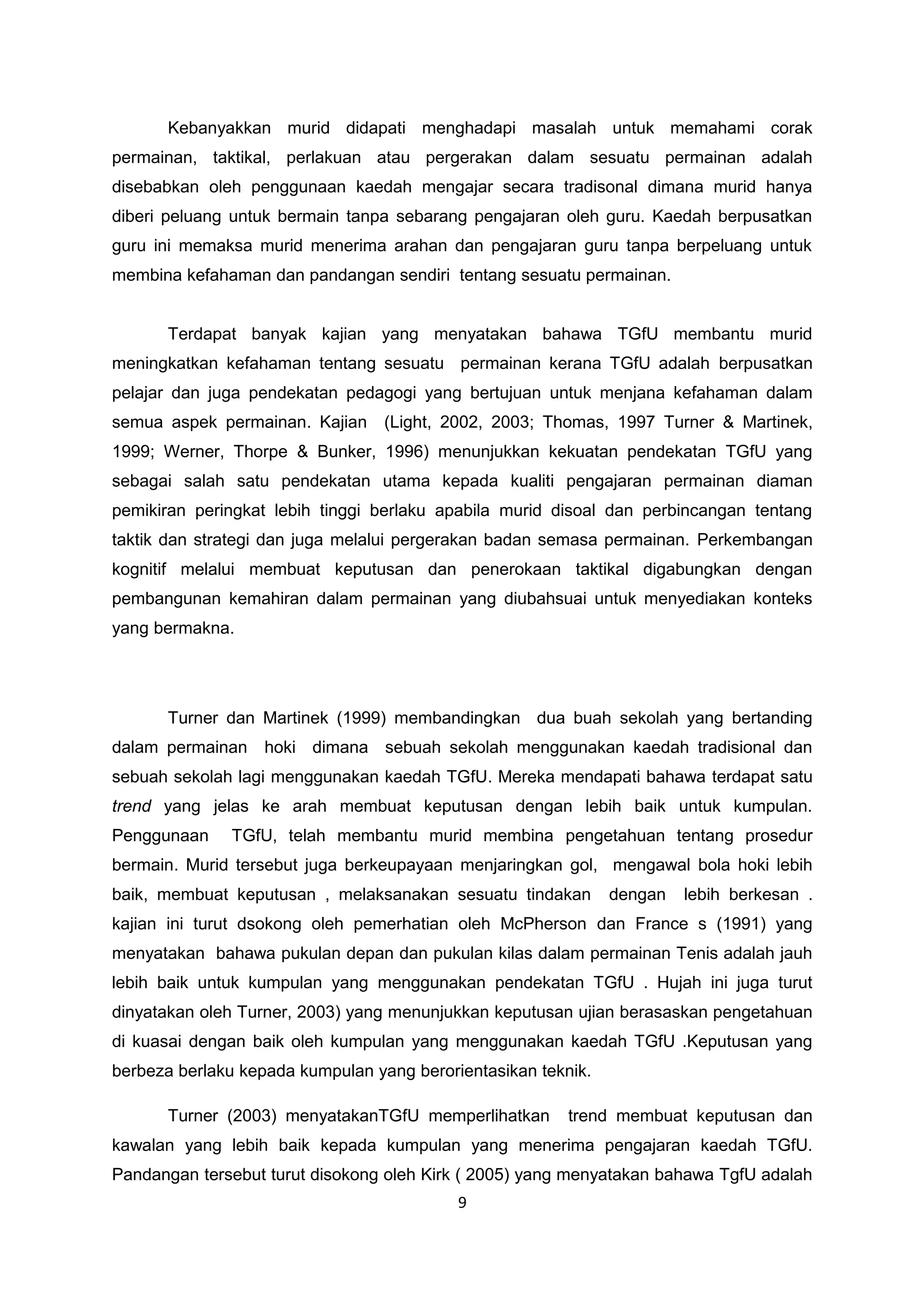 Kebanyakkan murid didapati menghadapi masalah untuk memahami corak
permainan, taktikal, perlakuan atau pergerakan dalam sesuatu permainan adalah
disebabkan oleh penggunaan kaedah mengajar secara tradisonal dimana murid hanya
diberi peluang untuk bermain tanpa sebarang pengajaran oleh guru. Kaedah berpusatkan
guru ini memaksa murid menerima arahan dan pengajaran guru tanpa berpeluang untuk
membina kefahaman dan pandangan sendiri tentang sesuatu permainan.
Terdapat banyak kajian yang menyatakan bahawa TGfU membantu murid
meningkatkan kefahaman tentang sesuatu permainan kerana TGfU adalah berpusatkan
pelajar dan juga pendekatan pedagogi yang bertujuan untuk menjana kefahaman dalam
semua aspek permainan. Kajian (Light, 2002, 2003; Thomas, 1997 Turner & Martinek,
1999; Werner, Thorpe & Bunker, 1996) menunjukkan kekuatan pendekatan TGfU yang
sebagai salah satu pendekatan utama kepada kualiti pengajaran permainan diaman
pemikiran peringkat lebih tinggi berlaku apabila murid disoal dan perbincangan tentang
taktik dan strategi dan juga melalui pergerakan badan semasa permainan. Perkembangan
kognitif melalui membuat keputusan dan penerokaan taktikal digabungkan dengan
pembangunan kemahiran dalam permainan yang diubahsuai untuk menyediakan konteks
yang bermakna.
Turner dan Martinek (1999) membandingkan dua buah sekolah yang bertanding
dalam permainan hoki dimana sebuah sekolah menggunakan kaedah tradisional dan
sebuah sekolah lagi menggunakan kaedah TGfU. Mereka mendapati bahawa terdapat satu
trend yang jelas ke arah membuat keputusan dengan lebih baik untuk kumpulan.
Penggunaan TGfU, telah membantu murid membina pengetahuan tentang prosedur
bermain. Murid tersebut juga berkeupayaan menjaringkan gol, mengawal bola hoki lebih
baik, membuat keputusan , melaksanakan sesuatu tindakan dengan lebih berkesan .
kajian ini turut dsokong oleh pemerhatian oleh McPherson dan France s (1991) yang
menyatakan bahawa pukulan depan dan pukulan kilas dalam permainan Tenis adalah jauh
lebih baik untuk kumpulan yang menggunakan pendekatan TGfU . Hujah ini juga turut
dinyatakan oleh Turner, 2003) yang menunjukkan keputusan ujian berasaskan pengetahuan
di kuasai dengan baik oleh kumpulan yang menggunakan kaedah TGfU .Keputusan yang
berbeza berlaku kepada kumpulan yang berorientasikan teknik.
Turner (2003) menyatakanTGfU memperlihatkan trend membuat keputusan dan
kawalan yang lebih baik kepada kumpulan yang menerima pengajaran kaedah TGfU.
Pandangan tersebut turut disokong oleh Kirk ( 2005) yang menyatakan bahawa TgfU adalah
9
 