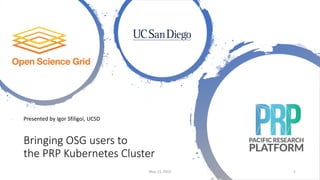 Bringing OSG users to
the PRP Kubernetes Cluster
Presented by Igor Sfiligoi, UCSD
May 13, 2019 1
 