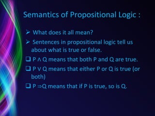 Semantics of Propositional Logic : What does it all mean? Sentences in propositional logic tell us about what is true or false. P ∧ Q means that both P and Q are true. P ∨ Q means that either P or Q is true (or both) P ⇒Q means that if P is true, so is Q. 