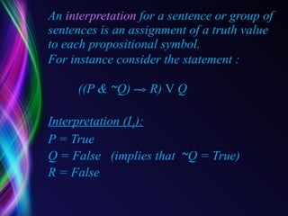 An  interpretation  for a sentence or group of sentences is an assignment of a truth value to each propositional symbol. For instance consider the statement :    ((P &  ~ Q)  R)  V  Q Interpretation (I 1 ): P = True Q = False  (implies that  ~ Q = True) R = False 