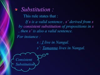 Substitution : This rule states that : If  s  is a valid sentence ,  s’  derived from  s  by  consistent substitution  of propositions in  s  , then  s’  is also a valid sentence. For instance : s :  I  live in Nangal. s’:  Tamanna  lives in Nangal. Consistent Substitution  