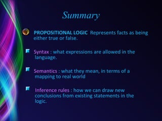 Summary PROPOSITIONAL   LOGIC  Represents facts as being either true or false. Syntax  : what expressions are allowed in the   language. Semantics  : what they mean, in terms of a   mapping to real world Inference rules  : how we can draw new   conclusions from existing statements in the   logic.  