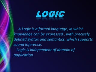 A Logic is a formal language, in which    knowledge can be expressed , with precisely    defined syntax and semantics, which supports    sound inference.    Logic is independent of domain of    application. 