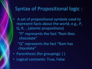 Syntax of Propositional logic : A set of propositional symbols used to represent facts about the world, e.g., P, Q, R, …(atomic propositions) “ P” represents the fact “Ram likes    chocolate” “ Q” represents the fact “Ram has    chocolate” Parenthesis (for grouping): ( ) Logical constants: True, False 
