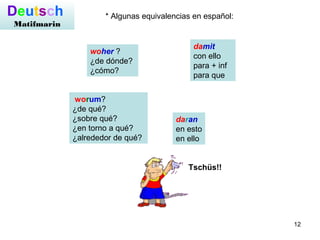 12
worum?
¿de qué?
¿sobre qué?
¿en torno a qué?
¿alrededor de qué?
Deutsch
Matifmarin
woher ?
¿de dónde?
¿cómo?
damit
con ello
para + inf
para que
daran
en esto
en ello
* Algunas equivalencias en español:
Tschüs!!
 