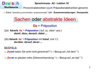 2
Deutsch
Matifmarin
Sprachniveau A2 - Lektion 18
Pronominaladverbien (auch Präpositionaladverbien genannt)
→ Estos “adverbios pronominales / preposicionales” son Zusammensetzungen / Komposita
(2a) Adverb ‘da’ + Präposition (‘auf, zu, rüber’ usw.):
damit, dazu, danach, dabei ...
(2b) Adverb ‘da’ + Präposition mit Vokal: (mit ‘r’):
darüber, darauf, daran ...
BEISPIELE:
Da + Präposition
Sachen oder abstrakte Ideen
□ „Damit haben Sie wohl nicht gerechnet?” (→ Bezug auf „mit dem” *)
□ „Daran zu glauben wäre Zeitverschwendung.” (→ Bezug auf „an das” *)
 