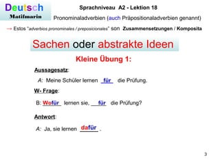 3
Deutsch
Matifmarin
Sprachniveau A2 - Lektion 18
Pronominaladverbien (auch Präpositionaladverbien genannt)
→ Estos “adverbios pronominales / preposicionales” son Zusammensetzungen / Komposita
Kleine Übung 1:
Sachen oder abstrakte Ideen
A: Meine Schüler lernen ____ die Prüfung.für
Aussagesatz:
W- Frage:
B: ______ lernen sie, _____ die Prüfung?Wofür für
A: Ja, sie lernen ______ .dafür
Antwort:
 