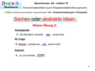 4
Deutsch
Matifmarin
Sprachniveau A2 - Lektion 18
Pronominaladverbien (auch Präpositionaladverbien genannt)
→ Estos “adverbios pronominales / preposicionales” son Zusammensetzungen / Komposita
Kleine Übung 2:
Sachen oder abstrakte Ideen
A: Die Schülerin schreibt ____ einem Kuli.mit
Aussagesatz:
W- Frage:
B: ______ schreibt sie, _____ einem Kuli?Womit mit
A: Ja, sie schreibt ______ .damit
Antwort:
 