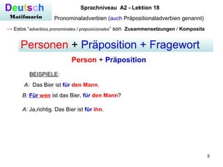 5
Deutsch
Matifmarin
Sprachniveau A2 - Lektion 18
Pronominaladverbien (auch Präpositionaladverbien genannt)
→ Estos “adverbios pronominales / preposicionales” son Zusammensetzungen / Komposita
Personen + Präposition + Fragewort
Person + Präposition
A: Das Bier ist für den Mann.
BEISPIELE:
B: Für wen ist das Bier, für den Mann?
A: Ja,richtig. Das Bier ist für ihn.
 