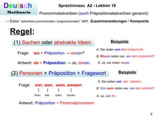 6
Deutsch
Matifmarin
Sprachniveau A2 - Lektion 18
Pronominaladverbien (auch Präpositionaladverbien genannt)
→ Estos “adverbios pronominales / preposicionales” son Zusammensetzungen / Komposita
Regel:
(1) Sachen oder abstrakte Ideen
Frage: wo + Präposition → wovon?
Antwort: da + Präposition → Ja, davon.
(2) Personen + Präposition + Fragewort
Frage: wer, wen, wem, wessen
| | | |
Nom. Akk. Dativ Genitiv
Antwort: Präposition + Personalpronomen
A: Sie reden von dem Unterrricht.
Beispiele:
B: Wovon reden sie, von dem Unterricht?
A: Ja, sie reden davon.
Beispiele:
A: Sie reden von der Lehrerin.
B: Von wem reden sie, von der Lehrerin?
A: Ja, von ihr.
 