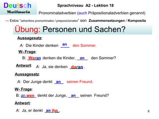 8
Deutsch
Matifmarin
Sprachniveau A2 - Lektion 18
Pronominaladverbien (auch Präpositionaladverbien genannt)
→ Estos “adverbios pronominales / preposicionales” son Zusammensetzungen / Komposita
A: Die Kinder denken ____ den Sommer.an
Aussagesatz:
W- Frage:
B: ______ denken die Kinder, _____ den Sommer?Woran an
A: Ja, sie denken ______ .daranAntwort:
Übung: Personen und Sachen?
Aussagesatz:
A: Der Junge denkt ____ seinen Freund.an
W- Frage:
B: _______ denkt der Junge, _____ seinen Freund?an
Antwort:
A: Ja, er denkt ____ __.an ihn
an wen
 