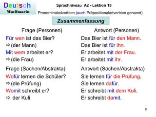 9
Deutsch
Matifmarin
Sprachniveau A2 - Lektion 18
Pronominaladverbien (auch Präpositionaladverbien genannt)
Zusammenfassung
Frage (Personen) Antwort (Personen)
Für wen ist das Bier?
(der Mann)
Mit wem arbeitet er?
(die Frau)
Das Bier ist für den Mann.
Das Bier ist für ihn.
Er arbeitet mit der Frau.
Er arbeitet mit ihr.
Frage (Sachen/Abstrakta) Antwort (Sachen/Abstrakta)
Wofür lernen die Schüler?
(die Prüfung)
Womit schreibt er?
 der Kuli
Sie lernen für die Prüfung.
Sie lernen dafür.
Er schreibt mit dem Kuli.
Er schreibt damit.
 