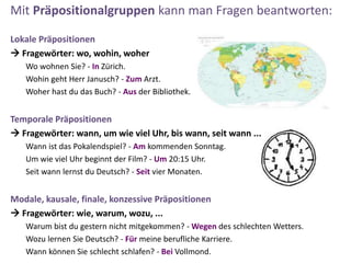 Mit Präpositionalgruppen kann man Fragen beantworten:
Lokale Präpositionen
 Fragewörter: wo, wohin, woher
Wo wohnen Sie? - In Zürich.
Wohin geht Herr Janusch? - Zum Arzt.
Woher hast du das Buch? - Aus der Bibliothek.
Temporale Präpositionen
 Fragewörter: wann, um wie viel Uhr, bis wann, seit wann ...
Wann ist das Pokalendspiel? - Am kommenden Sonntag.
Um wie viel Uhr beginnt der Film? - Um 20:15 Uhr.
Seit wann lernst du Deutsch? - Seit vier Monaten.
Modale, kausale, finale, konzessive Präpositionen
 Fragewörter: wie, warum, wozu, ...
Warum bist du gestern nicht mitgekommen? - Wegen des schlechten Wetters.
Wozu lernen Sie Deutsch? - Für meine berufliche Karriere.
Wann können Sie schlecht schlafen? - Bei Vollmond.
 