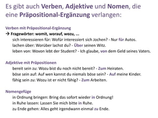 Es gibt auch Verben, Adjektive und Nomen, die
eine Präpositional-Ergänzung verlangen:
Verben mit Präpositional-Ergänzung
 Fragewörter: womit, worauf, wozu, ...
sich interessieren für: Wofür interessiert sich Jochen? - Nur für Autos.
lachen über: Worüber lachst du? - Über seinen Witz.
leben von: Wovon lebt der Student? - Ich glaube, von dem Geld seines Vaters.
Adjektive mit Präpositionen
bereit sein zu: Wozu bist du noch nicht bereit? - Zum Heiraten.
böse sein auf: Auf wen kannst du niemals böse sein? - Auf meine Kinder.
fähig sein zu: Wozu ist er nicht fähig? - Zum Arbeiten.
Nomengefüge
in Ordnung bringen: Bring das sofort wieder in Ordnung!
in Ruhe lassen: Lassen Sie mich bitte in Ruhe.
zu Ende gehen: Alles geht irgendwann einmal zu Ende.
 