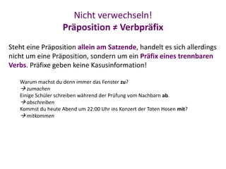 Nicht verwechseln!
Präposition ≠ Verbpräfix
Steht eine Präposition allein am Satzende, handelt es sich allerdings
nicht um eine Präposition, sondern um ein Präfix eines trennbaren
Verbs. Präfixe geben keine Kasusinformation!
Warum machst du denn immer das Fenster zu?
 zumachen
Einige Schüler schreiben während der Prüfung vom Nachbarn ab.
 abschreiben
Kommst du heute Abend um 22:00 Uhr ins Konzert der Toten Hosen mit?
 mitkommen
 