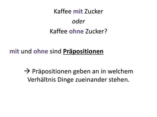 Kaffee mit Zucker
oder
Kaffee ohne Zucker?
mit und ohne sind Präpositionen
 Präpositionen geben an in welchem
Verhältnis Dinge zueinander stehen.
 