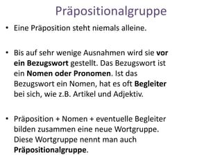 Präpositionalgruppe
• Eine Präposition steht niemals alleine.
• Bis auf sehr wenige Ausnahmen wird sie vor
ein Bezugswort gestellt. Das Bezugswort ist
ein Nomen oder Pronomen. Ist das
Bezugswort ein Nomen, hat es oft Begleiter
bei sich, wie z.B. Artikel und Adjektiv.
• Präposition + Nomen + eventuelle Begleiter
bilden zusammen eine neue Wortgruppe.
Diese Wortgruppe nennt man auch
Präpositionalgruppe.
 