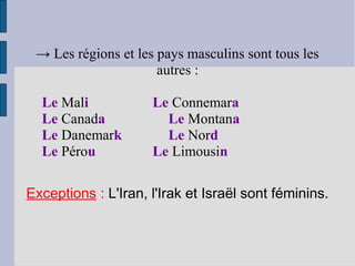 → Les régions et les pays masculins sont tous les
                      autres :

  Le Mali            Le Connemara
  Le Canada            Le Montana
  Le Danemark          Le Nord
  Le Pérou           Le Limousin

Exceptions : L'Iran, l'Irak et Israël sont féminins.
 