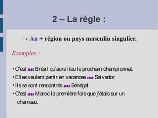 2 – La règle :

    → Au + région ou pays masculin singulier.

Exemples :

▪C'est au Brésil qu'aura lieu le prochain championnat.
▪Elles veulent partir en vacances au Salvador
▪Ils se sont rencontrés au Sénégal
▪C'est au Maroc la première fois que j'étais sur un
  chameau.
 