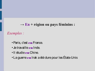 → En + région ou pays féminins :

Exemples :

  ▪Paris, c'est en France.
  ▪Je travaille en Inde.
  ▪Il étudie en Chine.
  ▪La guerre en Irak a été dure pour les États-Unis
 
