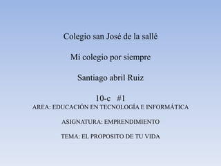 Colegio san José de la sallé

          Mi colegio por siempre

            Santiago abril Ruiz

                 10-c #1
AREA: EDUCACIÓN EN TECNOLOGÍA E INFORMÁTICA

        ASIGNATURA: EMPRENDIMIENTO

       TEMA: EL PROPOSITO DE TU VIDA
 