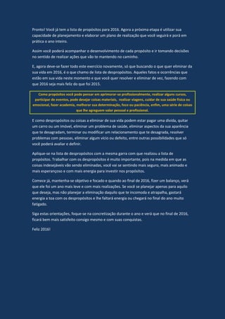 Pronto! Você já tem a lista de propósitos para 2016. Agora a próxima etapa é utilizar sua
capacidade de planejamento e elaborar um plano de realização que você seguirá e porá em
prática o ano inteiro.
Assim você poderá acompanhar o desenvolvimento de cada propósito e ir tomando decisões
no sentido de realizar ações que vão te mantendo no caminho.
E, agora deve-se fazer todo este exercício novamente, só que buscando o que quer eliminar da
sua vida em 2016, é o que chamo de lista de despropósitos. Aqueles fatos e ocorrências que
estão em sua vida neste momento e que você quer resolver e eliminar de vez, fazendo com
que 2016 seja mais feliz do que foi 2015.
Como propósitos você pode pensar em aprimorar-se profissionalmente, realizar alguns cursos,
participar de eventos, pode desejar coisas materiais, realizar viagens, cuidar de sua saúde física ou
emocional, fazer academia, melhorar sua determinação, foco ou paciência, enfim, uma série de coisas
que lhe agreguem valor pessoal e profissional.
E como despropósitos ou coisas a eliminar de sua vida podem estar pagar uma dívida, quitar
um carro ou um imóvel, eliminar um problema de saúde, eliminar aspectos da sua aparência
que te desagradam, terminar ou modificar um relacionamento que te desagrada, resolver
problemas com pessoas, eliminar algum vício ou defeito, entre outras possibilidades que só
você poderá avaliar e definir.
Aplique-se na lista de despropósitos com a mesma garra com que realizou a lista de
propósitos. Trabalhar com os despropósitos é muito importante, pois na medida em que as
coisas indesejáveis vão sendo eliminadas, você vai se sentindo mais seguro, mais animado e
mais esperançoso e com mais energia para investir nos propósitos.
Comece já, mantenha-se objetivo e focado e quando ao final de 2016, fizer um balanço, verá
que ele foi um ano mais leve e com mais realizações. Se você se planejar apenas para aquilo
que deseja, mas não planejar a eliminação daquilo que te incomoda e atrapalha, gastará
energia a toa com os despropósitos e lhe faltará energia ou chegará no final do ano muito
fatigado.
Siga estas orientações, foque-se na concretização durante o ano e verá que no final de 2016,
ficará bem mais satisfeito consigo mesmo e com suas conquistas.
Feliz 2016!
 