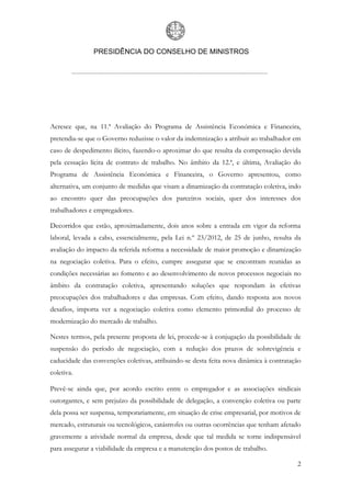 PRESIDÊNCIA DO CONSELHO DE MINISTROS
2
Acresce que, na 11.ª Avaliação do Programa de Assistência Económica e Financeira,
pretendia-se que o Governo reduzisse o valor da indemnização a atribuir ao trabalhador em
caso de despedimento ilícito, fazendo-o aproximar do que resulta da compensação devida
pela cessação lícita de contrato de trabalho. No âmbito da 12.ª, e última, Avaliação do
Programa de Assistência Económica e Financeira, o Governo apresentou, como
alternativa, um conjunto de medidas que visam a dinamização da contratação coletiva, indo
ao encontro quer das preocupações dos parceiros sociais, quer dos interesses dos
trabalhadores e empregadores.
Decorridos que estão, aproximadamente, dois anos sobre a entrada em vigor da reforma
laboral, levada a cabo, essencialmente, pela Lei n.º 23/2012, de 25 de junho, resulta da
avaliação do impacto da referida reforma a necessidade de maior promoção e dinamização
na negociação coletiva. Para o efeito, cumpre assegurar que se encontram reunidas as
condições necessárias ao fomento e ao desenvolvimento de novos processos negociais no
âmbito da contratação coletiva, apresentando soluções que respondam às efetivas
preocupações dos trabalhadores e das empresas. Com efeito, dando resposta aos novos
desafios, importa ver a negociação coletiva como elemento primordial do processo de
modernização do mercado de trabalho.
Nestes termos, pela presente proposta de lei, procede-se à conjugação da possibilidade de
suspensão do período de negociação, com a redução dos prazos de sobrevigência e
caducidade das convenções coletivas, atribuindo-se desta feita nova dinâmica à contratação
coletiva.
Prevê-se ainda que, por acordo escrito entre o empregador e as associações sindicais
outorgantes, e sem prejuízo da possibilidade de delegação, a convenção coletiva ou parte
dela possa ser suspensa, temporariamente, em situação de crise empresarial, por motivos de
mercado, estruturais ou tecnológicos, catástrofes ou outras ocorrências que tenham afetado
gravemente a atividade normal da empresa, desde que tal medida se torne indispensável
para assegurar a viabilidade da empresa e a manutenção dos postos de trabalho.
 